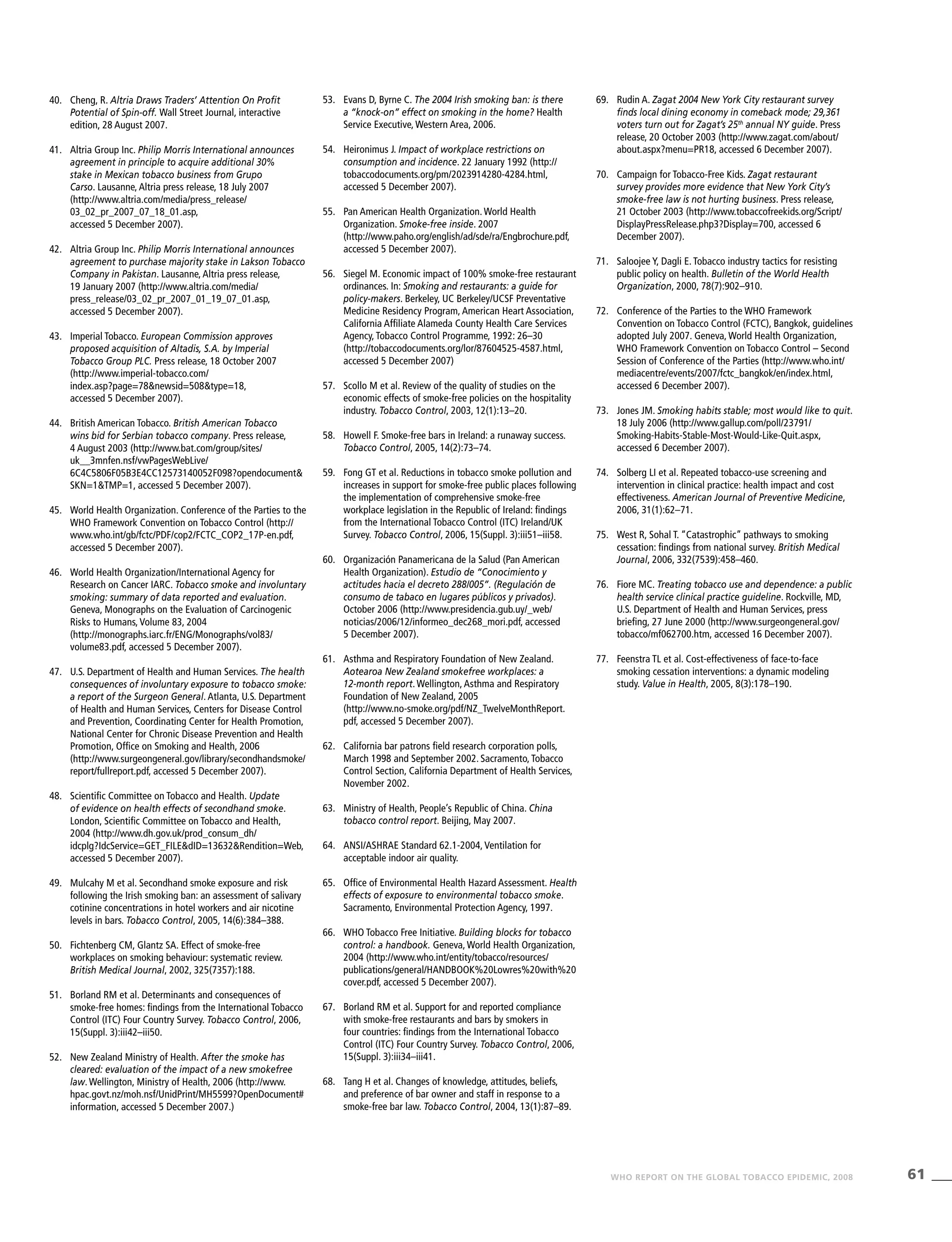 61WHO REPORT ON THE GLOBAL TOBACCO EPIDEMIC, 2008
40.	 Cheng, R. Altria Draws Traders’ Attention On Profit
Potential of Spin-off. Wall Street Journal, interactive
edition, 28 August 2007.
41.	 Altria Group Inc. Philip Morris International announces
agreement in principle to acquire additional 30%
stake in Mexican tobacco business from Grupo
Carso. Lausanne, Altria press release, 18 July 2007
(http://www.altria.com/media/press_release/
03_02_pr_2007_07_18_01.asp,
accessed 5 December 2007).
42.	 Altria Group Inc. Philip Morris International announces
agreement to purchase majority stake in Lakson Tobacco
Company in Pakistan. Lausanne, Altria press release,
19 January 2007 (http://www.altria.com/media/
press_release/03_02_pr_2007_01_19_07_01.asp,
accessed 5 December 2007).
43.	 Imperial Tobacco. European Commission approves
proposed acquisition of Altadis, S.A. by Imperial
Tobacco Group PLC. Press release, 18 October 2007
(http://www.imperial-tobacco.com/
index.asp?page=78&newsid=508&type=18,
accessed 5 December 2007).
44.	 British American Tobacco. British American Tobacco
wins bid for Serbian tobacco company. Press release,
4 August 2003 (http://www.bat.com/group/sites/
uk__3mnfen.nsf/vwPagesWebLive/
6C4C5806F05B3E4CC12573140052F098?opendocument&
SKN=1&TMP=1, accessed 5 December 2007).
45.	 World Health Organization. Conference of the Parties to the
WHO Framework Convention on Tobacco Control (http://
www.who.int/gb/fctc/PDF/cop2/FCTC_COP2_17P-en.pdf,
accessed 5 December 2007).
46.	 World Health Organization/International Agency for
Research on Cancer IARC. Tobacco smoke and involuntary
smoking: summary of data reported and evaluation.
Geneva, Monographs on the Evaluation of Carcinogenic
Risks to Humans, Volume 83, 2004
(http://monographs.iarc.fr/ENG/Monographs/vol83/
volume83.pdf, accessed 5 December 2007).
47.	 U.S. Department of Health and Human Services. The health
consequences of involuntary exposure to tobacco smoke:
a report of the Surgeon General. Atlanta, U.S. Department
of Health and Human Services, Centers for Disease Control
and Prevention, Coordinating Center for Health Promotion,
National Center for Chronic Disease Prevention and Health
Promotion, Office on Smoking and Health, 2006
(http://www.surgeongeneral.gov/library/secondhandsmoke/
report/fullreport.pdf, accessed 5 December 2007).
48.	 Scientific Committee on Tobacco and Health. Update
of evidence on health effects of secondhand smoke.
London, Scientific Committee on Tobacco and Health,
2004 (http://www.dh.gov.uk/prod_consum_dh/
idcplg?IdcService=GET_FILE&dID=13632&Rendition=Web,
accessed 5 December 2007).
49.	 Mulcahy M et al. Secondhand smoke exposure and risk
following the Irish smoking ban: an assessment of salivary
cotinine concentrations in hotel workers and air nicotine
levels in bars. Tobacco Control, 2005, 14(6):384–388.
50.	 Fichtenberg CM, Glantz SA. Effect of smoke-free
workplaces on smoking behaviour: systematic review.
British Medical Journal, 2002, 325(7357):188.
51.	 Borland RM et al. Determinants and consequences of
smoke-free homes: findings from the International Tobacco
Control (ITC) Four Country Survey. Tobacco Control, 2006,
15(Suppl. 3):iii42–iii50.
52.	 New Zealand Ministry of Health. After the smoke has
cleared: evaluation of the impact of a new smokefree
law. Wellington, Ministry of Health, 2006 (http://www.
hpac.govt.nz/moh.nsf/UnidPrint/MH5599?OpenDocument#
information, accessed 5 December 2007.)
53.	 Evans D, Byrne C. The 2004 Irish smoking ban: is there
a “knock-on” effect on smoking in the home? Health
Service Executive, Western Area, 2006.
54.	 Heironimus J. Impact of workplace restrictions on
consumption and incidence. 22 January 1992 (http://
tobaccodocuments.org/pm/2023914280-4284.html,
accessed 5 December 2007).
55.	 Pan American Health Organization. World Health
Organization. Smoke-free inside. 2007
(http://www.paho.org/english/ad/sde/ra/Engbrochure.pdf,
accessed 5 December 2007).
56.	 Siegel M. Economic impact of 100% smoke-free restaurant
ordinances. In: Smoking and restaurants: a guide for
policy-makers. Berkeley, UC Berkeley/UCSF Preventative
Medicine Residency Program, American Heart Association,
California Affiliate Alameda County Health Care Services
Agency, Tobacco Control Programme, 1992: 26–30
(http://tobaccodocuments.org/lor/87604525-4587.html,
accessed 5 December 2007)
57.	 Scollo M et al. Review of the quality of studies on the
economic effects of smoke-free policies on the hospitality
industry. Tobacco Control, 2003, 12(1):13–20.	
58.	 Howell F. Smoke-free bars in Ireland: a runaway success.
Tobacco Control, 2005, 14(2):73–74.
59.	 Fong GT et al. Reductions in tobacco smoke pollution and
increases in support for smoke-free public places following
the implementation of comprehensive smoke-free
workplace legislation in the Republic of Ireland: findings
from the International Tobacco Control (ITC) Ireland/UK
Survey. Tobacco Control, 2006, 15(Suppl. 3):iii51–iii58.
60.	 Organización Panamericana de la Salud (Pan American
Health Organization). Estudio de “Conocimiento y
actitudes hacia el decreto 288/005”. (Regulación de
consumo de tabaco en lugares públicos y privados).
October 2006 (http://www.presidencia.gub.uy/_web/
noticias/2006/12/informeo_dec268_mori.pdf, accessed
5 December 2007).
61.	 Asthma and Respiratory Foundation of New Zealand.
Aotearoa New Zealand smokefree workplaces: a
12-month report. Wellington, Asthma and Respiratory
Foundation of New Zealand, 2005
(http://www.no-smoke.org/pdf/NZ_TwelveMonthReport.
pdf, accessed 5 December 2007).
62.	 California bar patrons field research corporation polls,
March 1998 and September 2002.	Sacramento, Tobacco
Control Section, California Department of Health Services,
November 2002.
63.	 Ministry of Health, People’s Republic of China. China
tobacco control report. Beijing, May 2007.
64.	 ANSI/ASHRAE Standard 62.1-2004, Ventilation for
acceptable indoor air quality.
65.	 Office of Environmental Health Hazard Assessment. Health
effects of exposure to environmental tobacco smoke.
Sacramento, Environmental Protection Agency, 1997.
66.	 WHO Tobacco Free Initiative. Building blocks for tobacco
control: a handbook. Geneva, World Health Organization,
2004 (http://www.who.int/entity/tobacco/resources/
publications/general/HANDBOOK%20Lowres%20with%20
cover.pdf, accessed 5 December 2007).
67.	 Borland RM et al. Support for and reported compliance
with smoke-free restaurants and bars by smokers in
four countries: findings from the International Tobacco
Control (ITC) Four Country Survey. Tobacco Control, 2006,
15(Suppl. 3):iii34–iii41.
68.	 Tang H et al. Changes of knowledge, attitudes, beliefs,
and preference of bar owner and staff in response to a
smoke-free bar law. Tobacco Control, 2004, 13(1):87–89.
69.	 Rudin A. Zagat 2004 New York City restaurant survey
finds local dining economy in comeback mode; 29,361
voters turn out for Zagat’s 25th
annual NY guide. Press
release, 20 October 2003 (http://www.zagat.com/about/
about.aspx?menu=PR18, accessed 6 December 2007).
70.	 Campaign for Tobacco-Free Kids. Zagat restaurant
survey provides more evidence that New York City’s
smoke-free law is not hurting business. Press release,
21 October 2003 (http://www.tobaccofreekids.org/Script/
DisplayPressRelease.php3?Display=700, accessed 6
December 2007).
71.	 Saloojee Y, Dagli E. Tobacco industry tactics for resisting
public policy on health. Bulletin of the World Health
Organization, 2000, 78(7):902–910.	
72.	 Conference of the Parties to the WHO Framework
Convention on Tobacco Control (FCTC), Bangkok, guidelines
adopted July 2007. Geneva, World Health Organization,
WHO Framework Convention on Tobacco Control – Second
Session of Conference of the Parties (http://www.who.int/
mediacentre/events/2007/fctc_bangkok/en/index.html,
accessed 6 December 2007).
73.	 Jones JM. Smoking habits stable; most would like to quit.
18 July 2006 (http://www.gallup.com/poll/23791/
Smoking-Habits-Stable-Most-Would-Like-Quit.aspx,
accessed 6 December 2007).
74.	 Solberg LI et al. Repeated tobacco-use screening and
intervention in clinical practice: health impact and cost
effectiveness. American Journal of Preventive Medicine,
2006, 31(1):62–71.
75.	 West R, Sohal T. “Catastrophic” pathways to smoking
cessation: findings from national survey. British Medical
Journal, 2006, 332(7539):458–460.
76.	 Fiore MC. Treating tobacco use and dependence: a public
health service clinical practice guideline. Rockville, MD,
U.S. Department of Health and Human Services, press
briefing, 27 June 2000 (http://www.surgeongeneral.gov/
tobacco/mf062700.htm, accessed 16 December 2007).
77.	 Feenstra TL et al. Cost-effectiveness of face-to-face
smoking cessation interventions: a dynamic modeling
study. Value in Health, 2005, 8(3):178–190.
 