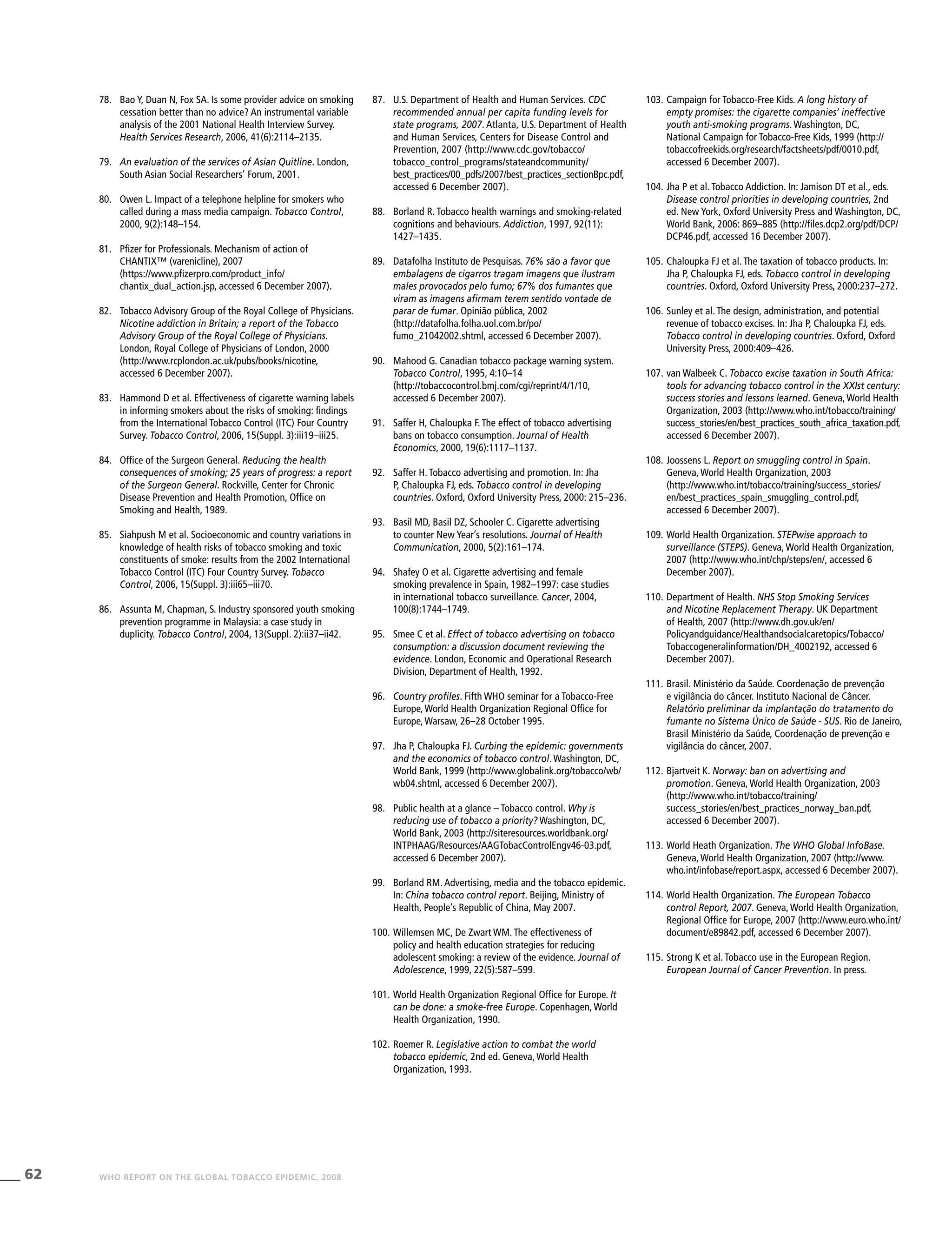 62 WHO REPORT ON THE GLOBAL TOBACCO EPIDEMIC, 2008
103.	Campaign for Tobacco-Free Kids. A long history of
empty promises: the cigarette companies’ ineffective
youth anti-smoking programs. Washington, DC,
National Campaign for Tobacco-Free Kids, 1999 (http://
tobaccofreekids.org/research/factsheets/pdf/0010.pdf,
accessed 6 December 2007).
104.	Jha P et al. Tobacco Addiction. In: Jamison DT et al., eds.
Disease control priorities in developing countries, 2nd
ed. New York, Oxford University Press and Washington, DC,
World Bank, 2006: 869–885 (http://files.dcp2.org/pdf/DCP/
DCP46.pdf, accessed 16 December 2007).
105.	Chaloupka FJ et al. The taxation of tobacco products. In:
Jha P, Chaloupka FJ, eds. Tobacco control in developing
countries. Oxford, Oxford University Press, 2000:237–272.
106.	Sunley et al. The design, administration, and potential
revenue of tobacco excises. In: Jha P, Chaloupka FJ, eds.
Tobacco control in developing countries. Oxford, Oxford
University Press, 2000:409–426.
107.	van Walbeek C. Tobacco excise taxation in South Africa:
tools for advancing tobacco control in the XXIst century:
success stories and lessons learned. Geneva, World Health
Organization, 2003 (http://www.who.int/tobacco/training/
success_stories/en/best_practices_south_africa_taxation.pdf,
accessed 6 December 2007).
108.	Joossens L. Report on smuggling control in Spain.
Geneva, World Health Organization, 2003
(http://www.who.int/tobacco/training/success_stories/
en/best_practices_spain_smuggling_control.pdf,
accessed 6 December 2007).
109.	World Health Organization. STEPwise approach to
surveillance (STEPS). Geneva, World Health Organization,
2007 (http://www.who.int/chp/steps/en/, accessed 6
December 2007).
110.	Department of Health. NHS Stop Smoking Services
and Nicotine Replacement Therapy. UK Department
of Health, 2007 (http://www.dh.gov.uk/en/
Policyandguidance/Healthandsocialcaretopics/Tobacco/
Tobaccogeneralinformation/DH_4002192, accessed 6
December 2007).
111.	Brasil. Ministério da Saúde. Coordenação de prevenção
e vigilância do câncer. Instituto Nacional de Câncer.
Relatório preliminar da implantação do tratamento do
fumante no Sistema Único de Saúde - SUS. Rio de Janeiro,
Brasil Ministério da Saúde, Coordenação de prevenção e
vigilância do câncer, 2007.
112.	Bjartveit K. Norway: ban on advertising and
promotion. Geneva, World Health Organization, 2003
(http://www.who.int/tobacco/training/
success_stories/en/best_practices_norway_ban.pdf,
accessed 6 December 2007).
113.	World Heath Organization. The WHO Global InfoBase.
Geneva, World Health Organization, 2007 (http://www.
who.int/infobase/report.aspx, accessed 6 December 2007).
114.	World Health Organization. The European Tobacco
control Report, 2007. Geneva, World Health Organization,
Regional Office for Europe, 2007 (http://www.euro.who.int/
document/e89842.pdf, accessed 6 December 2007).
115.	Strong K et al. Tobacco use in the European Region.
European Journal of Cancer Prevention. In press.
87.	 U.S. Department of Health and Human Services. CDC
recommended annual per capita funding levels for
state programs, 2007. Atlanta, U.S. Department of Health
and Human Services, Centers for Disease Control and
Prevention, 2007 (http://www.cdc.gov/tobacco/
tobacco_control_programs/stateandcommunity/
best_practices/00_pdfs/2007/best_practices_sectionBpc.pdf,
accessed 6 December 2007).
88.	 Borland R. Tobacco health warnings and smoking-related
cognitions and behaviours. Addiction, 1997, 92(11):
1427–1435.
89.	 Datafolha Instituto de Pesquisas. 76% são a favor que
embalagens de cigarros tragam imagens que ilustram
males provocados pelo fumo; 67% dos fumantes que
viram as imagens afirmam terem sentido vontade de
parar de fumar. Opinião pública, 2002
(http://datafolha.folha.uol.com.br/po/
fumo_21042002.shtml, accessed 6 December 2007).
90.	 Mahood G. Canadian tobacco package warning system.
Tobacco Control, 1995, 4:10–14
(http://tobaccocontrol.bmj.com/cgi/reprint/4/1/10,
accessed 6 December 2007).
91.	 Saffer H, Chaloupka F. The effect of tobacco advertising
bans on tobacco consumption. Journal of Health
Economics, 2000, 19(6):1117–1137.
92.	 Saffer H. Tobacco advertising and promotion. In: Jha
P, Chaloupka FJ, eds. Tobacco control in developing
countries. Oxford, Oxford University Press, 2000: 215–236.
93.	 Basil MD, Basil DZ, Schooler C. Cigarette advertising
to counter New Year’s resolutions. Journal of Health
Communication, 2000, 5(2):161–174.
94.	 Shafey O et al. Cigarette advertising and female
smoking prevalence in Spain, 1982–1997: case studies
in international tobacco surveillance. Cancer, 2004,
100(8):1744–1749.	
95.	 Smee C et al. Effect of tobacco advertising on tobacco
consumption: a discussion document reviewing the
evidence. London, Economic and Operational Research
Division, Department of Health, 1992.
96.	 Country profiles. Fifth WHO seminar for a Tobacco-Free
Europe, World Health Organization Regional Office for
Europe, Warsaw, 26–28 October 1995.
97.	 Jha P, Chaloupka FJ. Curbing the epidemic: governments
and the economics of tobacco control. Washington, DC,
World Bank, 1999 (http://www.globalink.org/tobacco/wb/
wb04.shtml, accessed 6 December 2007).
98.	 Public health at a glance – Tobacco control. Why is
reducing use of tobacco a priority? Washington, DC,
World Bank, 2003 (http://siteresources.worldbank.org/
INTPHAAG/Resources/AAGTobacControlEngv46-03.pdf,
accessed 6 December 2007).
99.	 Borland RM. Advertising, media and the tobacco epidemic.
In: China tobacco control report. Beijing, Ministry of
Health, People’s Republic of China, May 2007.
100.	Willemsen MC, De Zwart WM. The effectiveness of
policy and health education strategies for reducing
adolescent smoking: a review of the evidence. Journal of
Adolescence, 1999, 22(5):587–599.
101.	World Health Organization Regional Office for Europe. It
can be done: a smoke-free Europe. Copenhagen, World
Health Organization, 1990.
102.	Roemer R. Legislative action to combat the world
tobacco epidemic, 2nd ed. Geneva, World Health
Organization, 1993.
78.	 Bao Y, Duan N, Fox SA. Is some provider advice on smoking
cessation better than no advice? An instrumental variable
analysis of the 2001 National Health Interview Survey.
Health Services Research, 2006, 41(6):2114–2135.
79.	 An evaluation of the services of Asian Quitline. London,
South Asian Social Researchers’ Forum, 2001.
80.	 Owen L. Impact of a telephone helpline for smokers who
called during a mass media campaign. Tobacco Control,
2000, 9(2):148–154.
81.	 Pfizer for Professionals. Mechanism of action of
CHANTIX™ (varenicline), 2007
(https://www.pfizerpro.com/product_info/
chantix_dual_action.jsp, accessed 6 December 2007).
82.	 Tobacco Advisory Group of the Royal College of Physicians.
Nicotine addiction in Britain; a report of the Tobacco
Advisory Group of the Royal College of Physicians.
London, Royal College of Physicians of London, 2000
(http://www.rcplondon.ac.uk/pubs/books/nicotine,
accessed 6 December 2007).
83.	 Hammond D et al. Effectiveness of cigarette warning labels
in informing smokers about the risks of smoking: findings
from the International Tobacco Control (ITC) Four Country
Survey. Tobacco Control, 2006, 15(Suppl. 3):iii19–iii25.
84.	 Office of the Surgeon General. Reducing the health
consequences of smoking; 25 years of progress: a report
of the Surgeon General. Rockville, Center for Chronic
Disease Prevention and Health Promotion, Office on
Smoking and Health, 1989.
85.	 Siahpush M et al. Socioeconomic and country variations in
knowledge of health risks of tobacco smoking and toxic
constituents of smoke: results from the 2002 International
Tobacco Control (ITC) Four Country Survey. Tobacco
Control, 2006, 15(Suppl. 3):iii65–iii70.
86.	 Assunta M, Chapman, S. Industry sponsored youth smoking
prevention programme in Malaysia: a case study in
duplicity. Tobacco Control, 2004, 13(Suppl. 2):ii37–ii42.
 