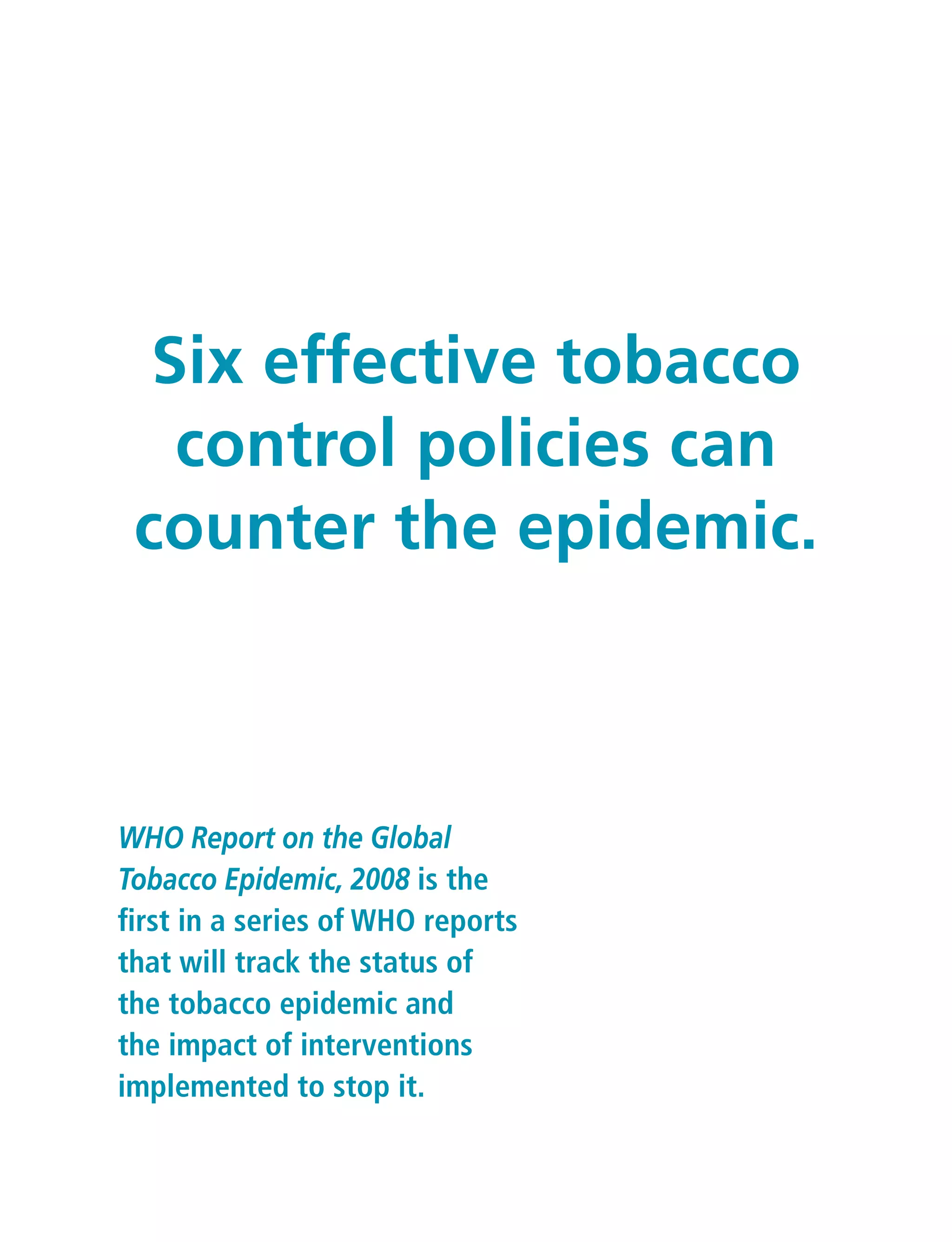 WHO Report on the Global
Tobacco Epidemic, 2008 is the
first in a series of WHO reports
that will track the status of
the tobacco epidemic and
the impact of interventions
implemented to stop it.
Six effective tobacco
control policies can
counter the epidemic.
 