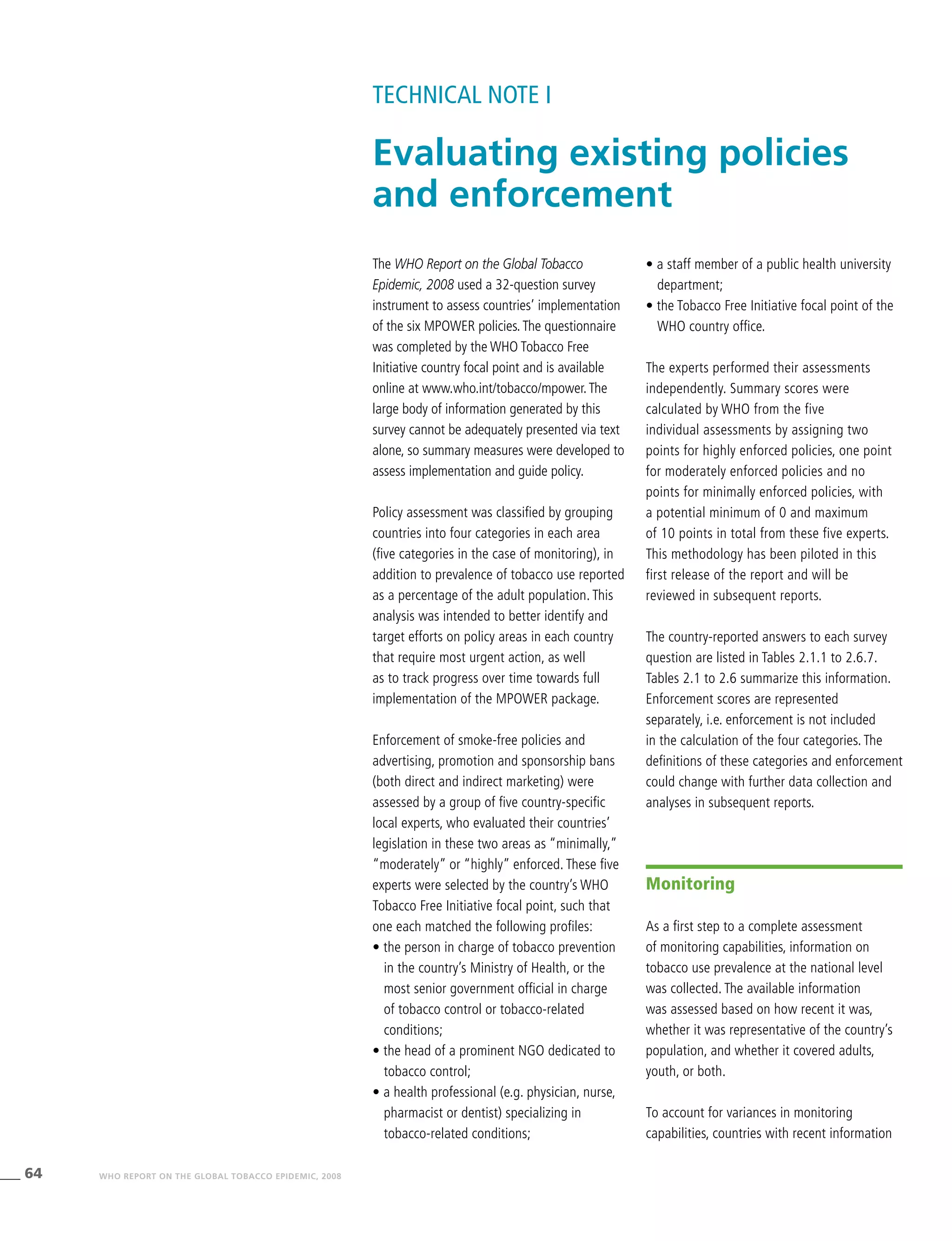 64 WHO REPORT ON THE GLOBAL TOBACCO EPIDEMIC, 2008
The WHO Report on the Global Tobacco
Epidemic, 2008 used a 32-question survey
instrument to assess countries’ implementation
of the six MPOWER policies.The questionnaire
was completed by the WHO Tobacco Free
Initiative country focal point and is available
online at www.who.int/tobacco/mpower.The
large body of information generated by this
survey cannot be adequately presented via text
alone, so summary measures were developed to
assess implementation and guide policy.
Policy assessment was classified by grouping
countries into four categories in each area
(five categories in the case of monitoring), in
addition to prevalence of tobacco use reported
as a percentage of the adult population. This
analysis was intended to better identify and
target efforts on policy areas in each country
that require most urgent action, as well
as to track progress over time towards full
implementation of the MPOWER package.
Enforcement of smoke-free policies and
advertising, promotion and sponsorship bans
(both direct and indirect marketing) were
assessed by a group of five country-specific
local experts, who evaluated their countries’
legislation in these two areas as “minimally,”
“moderately” or “highly” enforced. These five
experts were selected by the country’s WHO
Tobacco Free Initiative focal point, such that
one each matched the following profiles:
• the person in charge of tobacco prevention
in the country’s Ministry of Health, or the
most senior government official in charge
of tobacco control or tobacco-related
conditions;
• the head of a prominent NGO dedicated to
tobacco control;
• a health professional (e.g. physician, nurse,
pharmacist or dentist) specializing in
tobacco-related conditions;
• a staff member of a public health university
department;
• the Tobacco Free Initiative focal point of the
WHO country office.
The experts performed their assessments
independently. Summary scores were
calculated by WHO from the five
individual assessments by assigning two
points for highly enforced policies, one point
for moderately enforced policies and no
points for minimally enforced policies, with
a potential minimum of 0 and maximum
of 10 points in total from these five experts.
This methodology has been piloted in this
first release of the report and will be
reviewed in subsequent reports.
The country-reported answers to each survey
question are listed in Tables 2.1.1 to 2.6.7.	
Tables 2.1 to 2.6 summarize this information.
Enforcement scores are represented
separately, i.e. enforcement is not included
in the calculation of the four categories. The
definitions of these categories and enforcement
could change with further data collection and
analyses in subsequent reports.
Evaluating existing policies
and enforcement
TECHNICAL NOTE I
Monitoring
As a first step to a complete assessment
of monitoring capabilities, information on
tobacco use prevalence at the national level
was collected. The available information
was assessed based on how recent it was,
whether it was representative of the country’s
population, and whether it covered adults,
youth, or both.
To account for variances in monitoring
capabilities, countries with recent information
 