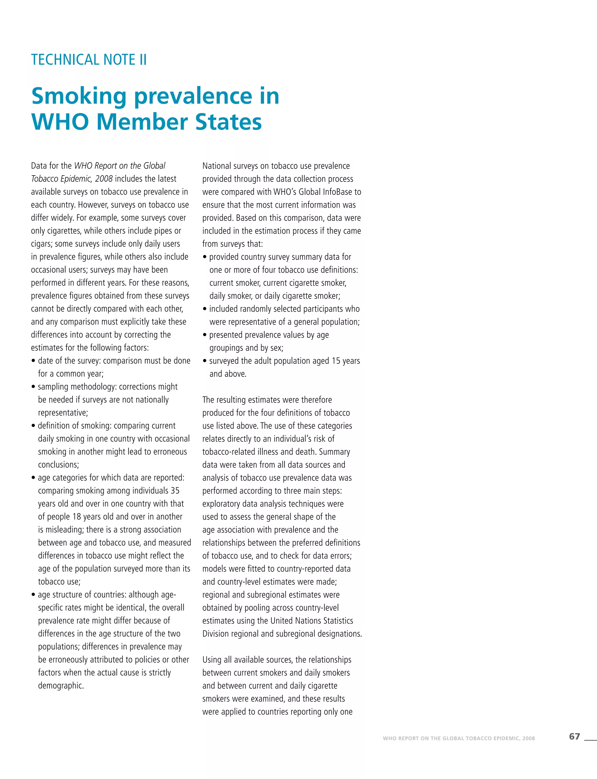 67WHO REPORT ON THE GLOBAL TOBACCO EPIDEMIC, 2008
Data for the WHO Report on the Global
Tobacco Epidemic, 2008 includes the latest
available surveys on tobacco use prevalence in
each country. However, surveys on tobacco use
differ widely. For example, some surveys cover
only cigarettes, while others include pipes or
cigars; some surveys include only daily users
in prevalence figures, while others also include
occasional users; surveys may have been
performed in different years. For these reasons,
prevalence figures obtained from these surveys
cannot be directly compared with each other,
and any comparison must explicitly take these
differences into account by correcting the
estimates for the following factors:
•	date of the survey: comparison must be done
for a common year;
• sampling methodology: corrections might
be needed if surveys are not nationally
representative;
• definition of smoking: comparing current
daily smoking in one country with occasional
smoking in another might lead to erroneous
conclusions;
• age categories for which data are reported:
comparing smoking among individuals 35
years old and over in one country with that
of people 18 years old and over in another
is misleading; there is a strong association
between age and tobacco use, and measured
differences in tobacco use might reflect the
age of the population surveyed more than its
tobacco use;
• age structure of countries: although age-
specific rates might be identical, the overall
prevalence rate might differ because of
differences in the age structure of the two
populations; differences in prevalence may
be erroneously attributed to policies or other
factors when the actual cause is strictly
demographic.
National surveys on tobacco use prevalence
provided through the data collection process
were compared with WHO’s Global InfoBase to
ensure that the most current information was
provided. Based on this comparison, data were
included in the estimation process if they came
from surveys that:
• provided country survey summary data for
one or more of four tobacco use definitions:
current smoker, current cigarette smoker,
daily smoker, or daily cigarette smoker;
• included randomly selected participants who
were representative of a general population;
• presented prevalence values by age
groupings and by sex;
• surveyed the adult population aged 15 years
and above.
The resulting estimates were therefore
produced for the four definitions of tobacco
use listed above. The use of these categories
relates directly to an individual’s risk of
tobacco-related illness and death. Summary
data were taken from all data sources and
analysis of tobacco use prevalence data was
performed according to three main steps:
exploratory data analysis techniques were
used to assess the general shape of the
age association with prevalence and the
relationships between the preferred definitions
of tobacco use, and to check for data errors;
models were fitted to country-reported data
and country-level estimates were made;
regional and subregional estimates were
obtained by pooling across country-level
estimates using the United Nations Statistics
Division regional and subregional designations.
Using all available sources, the relationships
between current smokers and daily smokers
and between current and daily cigarette
smokers were examined, and these results
were applied to countries reporting only one
Smoking prevalence in
WHO Member States
TECHNICAL NOTE II
 