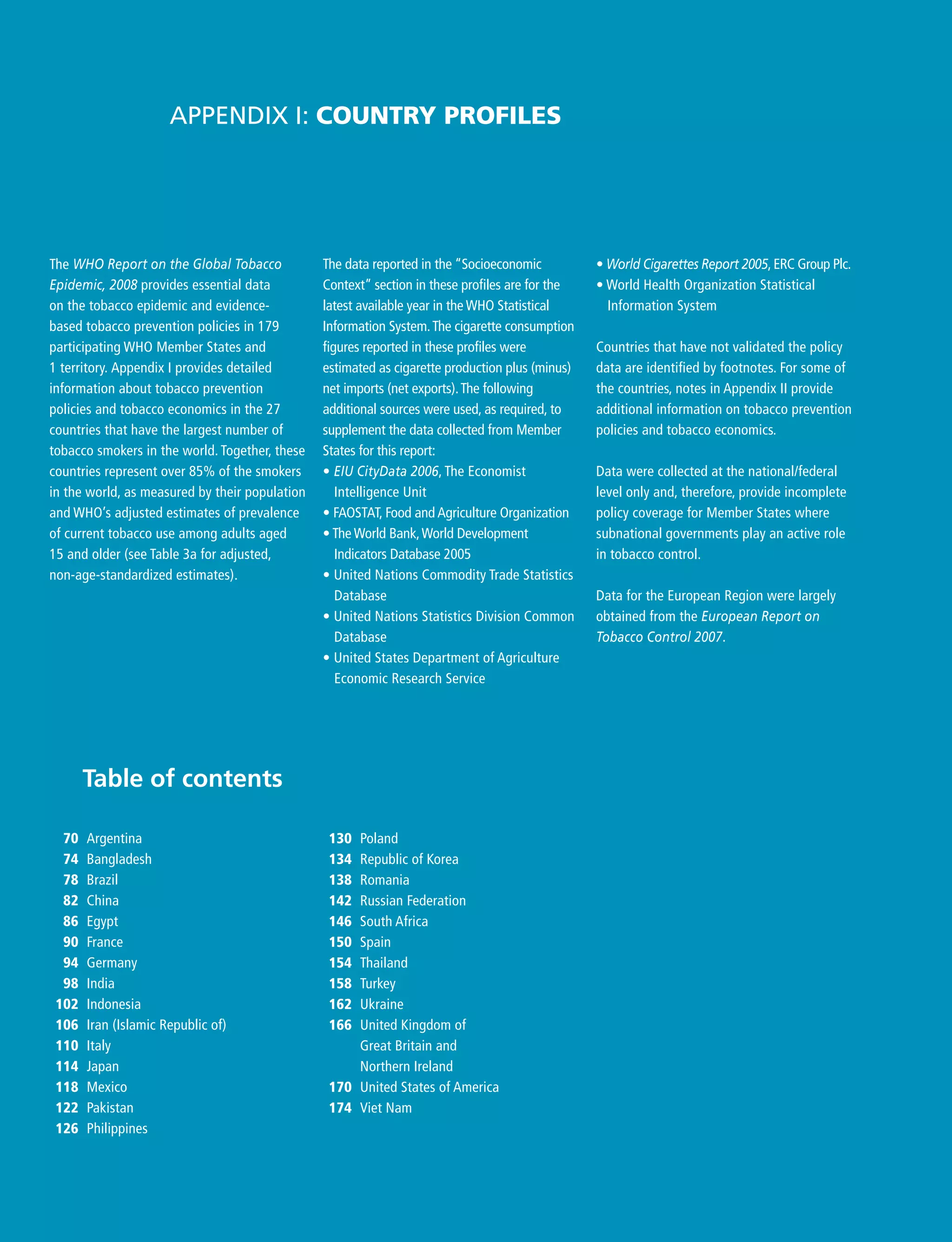 The data reported in the “Socioeconomic
Context” section in these profiles are for the
latest available year in the WHO Statistical
Information System.The cigarette consumption
figures reported in these profiles were
estimated as cigarette production plus (minus)
net imports (net exports).The following
additional sources were used, as required, to
supplement the data collected from Member
States for this report:
• EIU CityData 2006, The Economist
Intelligence Unit
• FAOSTAT, Food and Agriculture Organization
• The World Bank,World Development
Indicators Database 2005
• United Nations Commodity Trade Statistics
Database
• United Nations Statistics Division Common
Database
• United States Department of Agriculture
Economic Research Service
Appendix I: Country profiles
Table of contents
• World Cigarettes Report 2005, ERC Group Plc.
• World Health Organization Statistical
Information System
Countries that have not validated the policy
data are identified by footnotes. For some of
the countries, notes in Appendix II provide
additional information on tobacco prevention
policies and tobacco economics.
Data were collected at the national/federal
level only and, therefore, provide incomplete
policy coverage for Member States where
subnational governments play an active role
in tobacco control.
Data for the European Region were largely
obtained from the European Report on
Tobacco Control 2007.
70 Argentina
74 Bangladesh
78 Brazil
82 China
86 Egypt
90 France
94 Germany
98 India
102 Indonesia
106 Iran (Islamic Republic of)
110 Italy
114 Japan
118 Mexico
122 Pakistan
126 Philippines
130 Poland
134 Republic of Korea
138 Romania
142 Russian Federation
146 South Africa
150 Spain
154 Thailand
158 Turkey
162 Ukraine
166 United Kingdom of
Great Britain and
Northern Ireland
170 United States of America
174 Viet Nam
The WHO Report on the Global Tobacco
Epidemic, 2008 provides essential data
on the tobacco epidemic and evidence-
based tobacco prevention policies in 179
participating WHO Member States and
1 territory. Appendix I provides detailed
information about tobacco prevention
policies and tobacco economics in the 27
countries that have the largest number of
tobacco smokers in the world. Together, these
countries represent over 85% of the smokers
in the world, as measured by their population
and WHO’s adjusted estimates of prevalence
of current tobacco use among adults aged
15 and older (see Table 3a for adjusted,
non-age-standardized estimates).
 