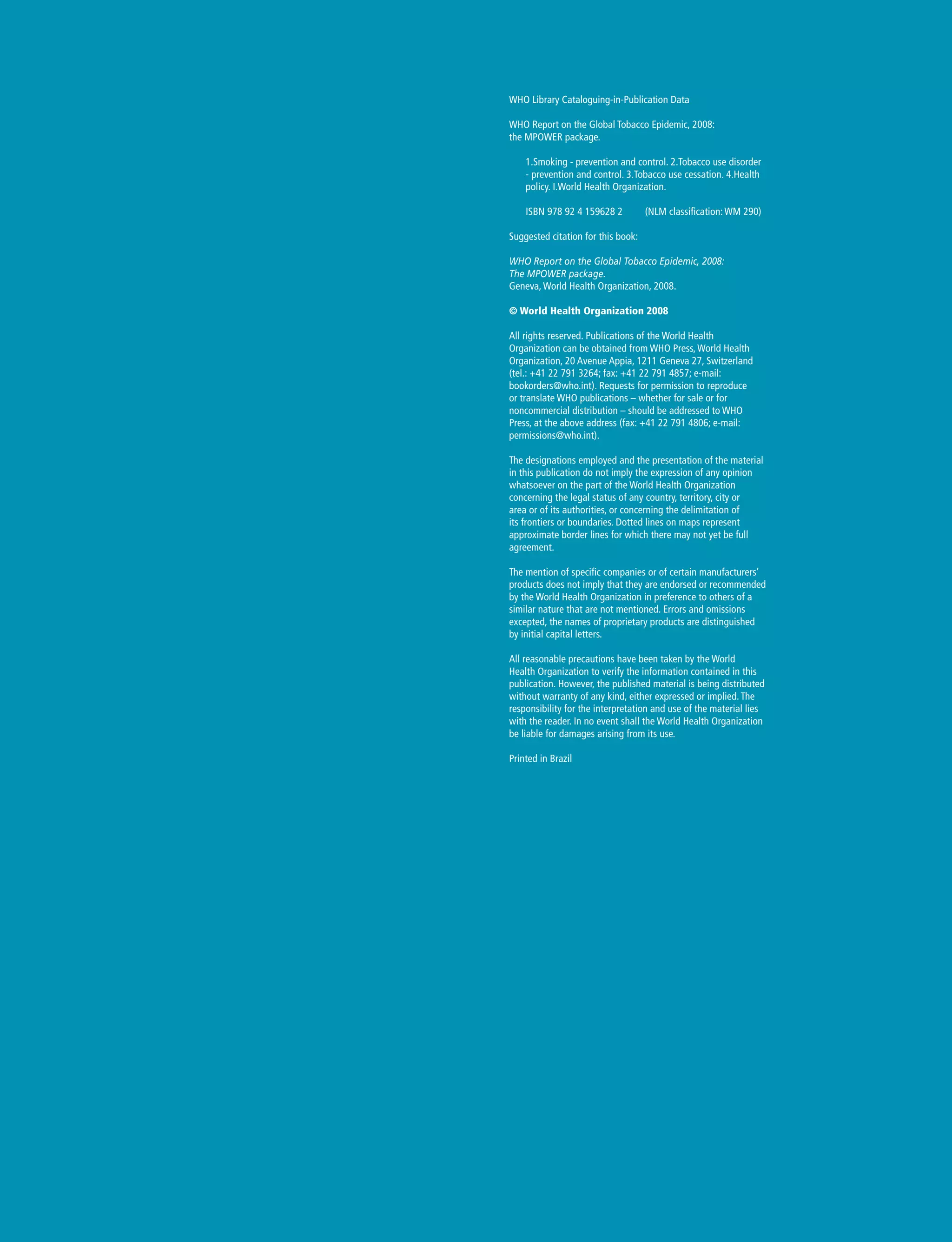 WHO Library Cataloguing-in-Publication Data
WHO Report on the Global Tobacco Epidemic, 2008:
the MPOWER package.
1.Smoking - prevention and control. 2.Tobacco use disorder
- prevention and control. 3.Tobacco use cessation. 4.Health
policy. I.World Health Organization.
ISBN 978 92 4 159628 2	 (NLM classification: WM 290)
Suggested citation for this book:
WHO Report on the Global Tobacco Epidemic, 2008:
The MPOWER package.
Geneva, World Health Organization, 2008.
© World Health Organization 2008
All rights reserved. Publications of the World Health
Organization can be obtained from WHO Press, World Health
Organization, 20 Avenue Appia, 1211 Geneva 27, Switzerland
(tel.: +41 22 791 3264; fax: +41 22 791 4857; e-mail:
bookorders@who.int). Requests for permission to reproduce
or translate WHO publications – whether for sale or for
noncommercial distribution – should be addressed to WHO
Press, at the above address (fax: +41 22 791 4806; e-mail:
permissions@who.int).
The designations employed and the presentation of the material
in this publication do not imply the expression of any opinion
whatsoever on the part of the World Health Organization
concerning the legal status of any country, territory, city or
area or of its authorities, or concerning the delimitation of
its frontiers or boundaries. Dotted lines on maps represent
approximate border lines for which there may not yet be full
agreement.
The mention of specific companies or of certain manufacturers’
products does not imply that they are endorsed or recommended
by the World Health Organization in preference to others of a
similar nature that are not mentioned. Errors and omissions
excepted, the names of proprietary products are distinguished
by initial capital letters.
All reasonable precautions have been taken by the World
Health Organization to verify the information contained in this
publication. However, the published material is being distributed
without warranty of any kind, either expressed or implied. The
responsibility for the interpretation and use of the material lies
with the reader. In no event shall the World Health Organization
be liable for damages arising from its use.
Printed in Brazil
 