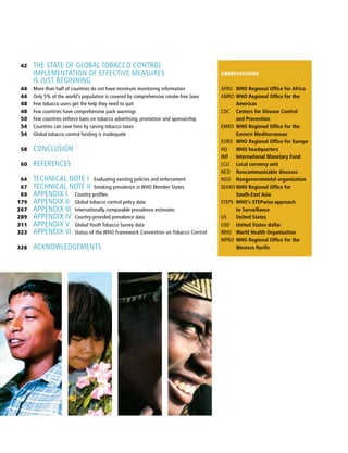 42
44
44
48
48
50
54
54
58
60
64
67
69
179
267
289
311
323
328
The state of global tobacco control
Implementation of effective measures
is just beginning
More than half of countries do not have minimum monitoring information
Only 5% of the world’s population is covered by comprehensive smoke-free laws
Few tobacco users get the help they need to quit
Few countries have comprehensive pack warnings
Few countries enforce bans on tobacco advertising, promotion and sponsorship
Countries can save lives by raising tobacco taxes
Global tobacco control funding is inadequate
Conclusion
References
Technical note I	 Evaluating existing policies and enforcement
Technical note II	Smoking prevalence in WHO Member States
Appendix I	 Country profiles
Appendix II	 Global tobacco control policy data
Appendix III	 Internationally comparable prevalence estimates
Appendix IV	 Country-provided prevalence data
Appendix V	 Global Youth Tobacco Survey data
Appendix VI	 Status of the WHO Framework Convention on Tobacco Control
Acknowledgements
ABBREVIATIONS
AFRO	 WHO Regional Office for Africa
AMRO	WHO Regional Office for the
Americas
CDC	 Centers for Disease Control
and Prevention
EMRO	 WHO Regional Office for the
Eastern Mediterranean
EURO	 WHO Regional Office for Europe
HQ	 WHO headquarters
IMF	 International Monetary Fund
LCU	 Local currency unit
NCD	 Noncommunicable diseases
NGO	 Nongovernmental organization
SEARO	WHO Regional Office for
South-East Asia
STEPS	 WHO's STEPwise approach
to Surveillance
US	 United States
USD	 United States dollar
WHO	 World Health Organization
WPRO	 WHO Regional Office for the
Western Pacific
 