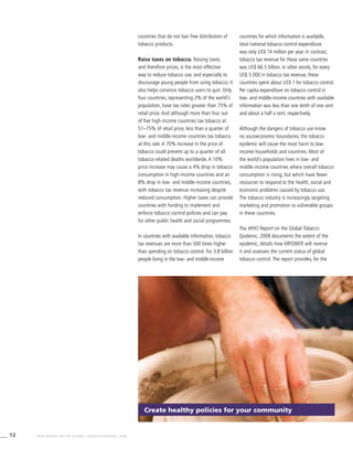 12 WHO REPORT ON THE GLOBAL TOBACCO EPIDEMIC, 2008
countries that do not ban free distribution of
tobacco products.
Raise taxes on tobacco. Raising taxes,
and therefore prices, is the most effective
way to reduce tobacco use, and especially to
discourage young people from using tobacco. It
also helps convince tobacco users to quit. Only
four countries, representing 2% of the world’s
population, have tax rates greater than 75% of
retail price. And although more than four out
of five high-income countries tax tobacco at
51–75% of retail price, less than a quarter of
low- and middle-income countries tax tobacco
at this rate. A 70% increase in the price of
tobacco could prevent up to a quarter of all
tobacco-related deaths worldwide. A 10%
price increase may cause a 4% drop in tobacco
consumption in high-income countries and an
8% drop in low- and middle-income countries,
with tobacco tax revenue increasing despite
reduced consumption. Higher taxes can provide
countries with funding to implement and
enforce tobacco control policies and can pay
for other public health and social programmes.
In countries with available information, tobacco
tax revenues are more than 500 times higher
than spending on tobacco control. For 3.8 billion
people living in the low- and middle-income
countries for which information is available,
total national tobacco control expenditure
was only US$ 14 million per year. In contrast,
tobacco tax revenue for these same countries
was US$ 66.5 billion. In other words, for every
US$ 5 000 in tobacco tax revenue, these
countries spent about US$ 1 for tobacco control.
Per capita expenditure on tobacco control in
low- and middle-income countries with available
information was less than one tenth of one cent
and about a half a cent, respectively.
Although the dangers of tobacco use know
no socioeconomic boundaries, the tobacco
epidemic will cause the most harm to low-
income households and countries. Most of
the world’s population lives in low- and
middle-income countries where overall tobacco
consumption is rising, but which have fewer
resources to respond to the health, social and
economic problems caused by tobacco use.
The tobacco industry is increasingly targeting
marketing and promotion to vulnerable groups
in these countries.
The WHO Report on the Global Tobacco
Epidemic, 2008 documents the extent of the
epidemic, details how MPOWER will reverse
it and assesses the current status of global
tobacco control. The report provides, for the
Create healthy policies for your community
 