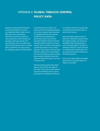 Country-level data were often but not
always provided with supporting documents
such as laws, regulation, policy documents,
etc. Available documents were reviewed
and WHO discussed implications for
questionnaire answers with countries,
especially for Member States that reported
meeting the highest standards. This review,
however, does not constitute a thorough and
complete legal analysis of each country’s
legislation. Future analyses will be necessary.
Data were collected at the national/federal
level only and, therefore, provide incomplete
policy coverage for Member States where
subnational governments play an active role
in tobacco control.
Notes documenting specific policy details
appear at the end of the data tables for
each region. These notes are often based on
discussion with Member States, as part of
data collection and validation, but they are
Appendix II: Global tobacco control
policy data
not exhaustive and do not mean that other
such policy-related information does not
exist for other countries.
Age-standardized prevalence values for
both sexes combined were obtained using
the weighted average of sex-specific age-
standardized daily smoking prevalence
rates among adults aged 15 and older (as
presented in Table 3b). Countries that have
not validated either the policy data or the
age-standardized prevalence estimates are
identified by footnotes.
Data for the European Region were largely
obtained from the European Report on
Tobacco Control 2007.
Appendix II provides detailed information
on national-level policies, as reported
and validated by Member States. For each
WHO region, data are provided on
smoke-free environments, treatment of
tobacco dependence, health warnings and
packaging, advertising, promotion and
sponsorship bans, price and taxation levels,
and key national capacity indices. A summary
table is provided for each region based on
the methodology outlined in Technical Note I.
 