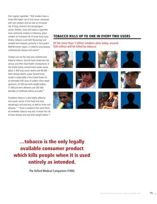 15WHO REPORT ON THE GLOBAL TOBACCO EPIDEMIC, 2008
Tobacco kills UP TO one in every two users
Of the more than 1 billion smokers alive today, around
500 million will be killed by tobacco
than regular cigarettes.13
Bidi smokers have a
three-fold higher risk of oral cancer compared
with non-smokers and are also at increased
risk of lung, stomach and oesophageal
cancer. Kreteks, clove and tobacco cigarettes
most commonly smoked in Indonesia, place
smokers at increased risk of acute lung injury.
Shisha, tobacco cured with flavourings and
smoked from hookahs primarily in the Eastern
Mediterranean region, is linked to lung disease,
cardiovascular disease and cancer.11
Smokers are not the only ones sickened and
killed by tobacco. Second-hand smoke also has
serious and often fatal health consequences. In
the United States, second-hand smoke causes
about 3 400 lung cancer deaths and 46 000
heart disease deaths a year. Second-hand
smoke is responsible in the United States for
an estimated 430 cases of sudden infant death
syndrome, 24 500 low-birth-weight babies,
71 900 pre-term deliveries and 200 000
episodes of childhood asthma annually.14
Smokeless tobacco is also highly addictive
and causes cancer of the head and neck,
oesophagus and pancreas, as well as many oral
diseases.11,15
There is evidence that some forms
of smokeless tobacco may also increase the risk
of heart disease and low-birth-weight babies.16
…tobacco is the only legally
available consumer product
which kills people when it is used
entirely as intended.
The Oxford Medical Companion (1994)
 