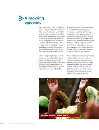 16 WHO REPORT ON THE GLOBAL TOBACCO EPIDEMIC, 2008
A growing
epidemic
Unless urgent action is taken, the number of
smokers worldwide will continue to increase.17
Unlike many other dangerous substances, for
which the health impacts may be immediate,
tobacco-related disease usually does not begin
for years or decades after tobacco use starts.
Because developing countries are still in the
early stages of the tobacco epidemic, they have
yet to experience the full impact of tobacco-
related disease and death already evident in
wealthier countries where tobacco use has
been common for much of the past century.
Tobacco use is growing fastest in low-income
countries, due to steady population growth
coupled with tobacco industry targeting,
ensuring that millions of people become fatally
addicted each year. More than 80% of the
world’s tobacco-related deaths will be in low-
and middle-income countries by 2030.1
As many as 100 million Chinese men currently
under age 30 will die from tobacco use.18
In India, about a quarter of deaths among
middle-aged men are caused by smoking.19
As
the number of smokers in this group increases
with population growth, so will the number of
deaths. The shift of the tobacco epidemic to the
developing world will lead to unprecedented
levels of disease and early death in countries
where population growth and the potential for
increased tobacco use are highest and where
health-care services are least available.
The rise in tobacco use among younger females
in high-population countries is one of the
most ominous potential developments of the
epidemic’s growth. In many countries, women
have traditionally not used tobacco: women
smoke at about one fourth the rate of men.
Because most women currently do not use
tobacco, the tobacco industry aggressively
markets to them to tap this potential
Support a tobacco-free world
 