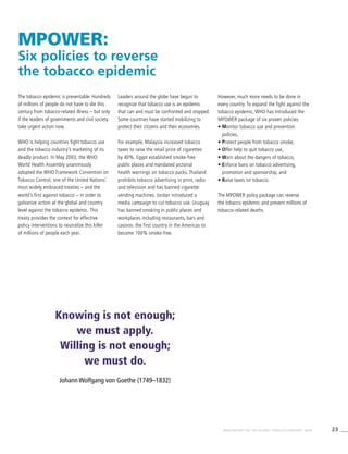 23WHO REPORT ON THE GLOBAL TOBACCO EPIDEMIC, 2008
MPOWER:
Six policies to reverse
the tobacco epidemic
The tobacco epidemic is preventable. Hundreds
of millions of people do not have to die this
century from tobacco-related illness – but only
if the leaders of governments and civil society
take urgent action now.
WHO is helping countries fight tobacco use
and the tobacco industry’s marketing of its
deadly product. In May 2003, the WHO
World Health Assembly unanimously
adopted the WHO Framework Convention on
Tobacco Control, one of the United Nations’
most widely embraced treaties – and the
world’s first against tobacco – in order to
galvanize action at the global and country
level against the tobacco epidemic. This
treaty provides the context for effective
policy interventions to neutralize this killer
of millions of people each year.
Leaders around the globe have begun to
recognize that tobacco use is an epidemic
that can and must be confronted and stopped.
Some countries have started mobilizing to
protect their citizens and their economies.
For example, Malaysia increased tobacco
taxes to raise the retail price of cigarettes
by 40%. Egypt established smoke-free
public places and mandated pictorial
health warnings on tobacco packs. Thailand
prohibits tobacco advertising in print, radio
and television and has banned cigarette
vending machines. Jordan introduced a
media campaign to cut tobacco use. Uruguay
has banned smoking in public places and
workplaces including restaurants, bars and
casinos: the first country in the Americas to
become 100% smoke-free.
However, much more needs to be done in
every country. To expand the fight against the
tobacco epidemic, WHO has introduced the
MPOWER package of six proven policies:
• Monitor tobacco use and prevention
policies,
• Protect people from tobacco smoke,
• Offer help to quit tobacco use,
• Warn about the dangers of tobacco,
• Enforce bans on tobacco advertising,
promotion and sponsorship, and
• Raise taxes on tobacco.
The MPOWER policy package can reverse
the tobacco epidemic and prevent millions of
tobacco-related deaths.
Knowing is not enough;
we must apply.
Willing is not enough;
we must do.
Johann Wolfgang von Goethe (1749–1832)
 