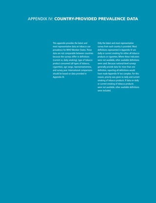 Only the latest and most representative
survey from each country is provided. Most
definitions represented in Appendix IV are
daily or current smoking for either all tobacco
products or cigarettes. Where these indicators
were not available, other available definitions
were used. Because national-level surveys
generally provide data for more than one
definition, reporting all definitions would
have made Appendix IV too complex. For this
reason, priority was given to daily and current
smoking of tobacco products. If data on daily
or current smoking of tobacco products
were not available, other available definitions
were included.
Appendix IV: Country-provided prevalence data
This appendix provides the latest and
most representative data on tobacco use
prevalence for WHO Member States. These
data are not comparable between countries
because the surveys differ in definitions
(current vs. daily smoking), type of tobacco
product consumed (all types of tobacco,
cigarettes), age range, representativeness,
and survey year. International comparisons
should be based on data provided in
Appendix III.
 
