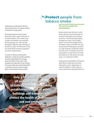 25WHO REPORT ON THE GLOBAL TOBACCO EPIDEMIC, 2008
Only a full smoking ban in
all enclosed workplaces,
including catering and drinking
establishments, and all public
buildings and transport can
protect the health of employees
and non-smokers.
Report approved by 561 of 660 Members of the European
Parliament (2007)
Only a full smoking ban in
all enclosed workplaces,
including catering and drinking
establishments, and all public
buildings and transport can
protect the health of employees
and non-smokers.
Report approved by 561 of 660 Members of the European
Parliament (2007)
implementation and enforcement. Data from
monitoring become the most important evidence
for advocates of stronger policies.
Monitoring programmes need to provide
overarching as well as specific information on
the tobacco epidemic. These include surveys
on tobacco use prevalence and consumption
levels by age group, sex, income and other
demographic subdivisions, both nationally and
by province or region. The effectiveness of local
and national tobacco prevention programmes
must also be closely assessed.
To maintain an effective monitoring system,
collaboration is needed among health practitioners,
economists, epidemiologists, data managers,
government officials and many others. Good
management and organization are also necessary,
which requires stable and sustained funding.WHO
is working with countries to build and expand
global- and national-level monitoring systems.
Protect people from
tobacco smoke
The case for smoke-free
environments
Research clearly shows that there is no safe
level of exposure to second-hand smoke. The
Conference of the Parties to the Framework
Convention,45
the WHO International Agency
for Research on Cancer,46
the US Surgeon
General47
and the United Kingdom Scientific
Committee on Tobacco and Health48
all concur
that second-hand smoke exposure contributes
to a range of diseases, including heart disease
and many cancers. For example, second-hand
smoke exposure increases the risk of coronary
heart disease by 25–30% and the risk of lung
cancer in non-smokers by 20–30%.47
Ireland provides strong evidence of the positive
health effects of smoke-free environments.
Following the country’s implementation of
smoke-free legislation in 2004, ambient air
nicotine concentrations decreased by 83% and
 