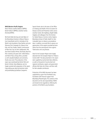 329WHO REPORT ON THE GLOBAL TOBACCO EPIDEMIC, 2008
WHO Western Pacific Region:
Maria Theresa Josefina Babovic (WPRO),
Burke Fishburn (WPRO), Jonathan Santos
(formerly WPRO).
We thank Kelly Henning and Julie Myers of
the Bloomberg Initiative to Reduce Tobacco
Use, Kraig Klaudt and Eric LeGresley of the
World Lung Foundation, Rose Nathan and Lynn
Sferrazza from Campaign for Tobacco-Free
Kids, and Tom Frieden, Health Commissioner
of New York City, for their collaboration. We
also thank Estúdio Infinito, São Paulo, Brazil for
their creativity and great work. Stella Bialous
and Martin Raw, among others, provided
us with valuable feedback and comments,
thanks very much. The production of this
report was coordinated by Patrick Petit and
Kerstin Schotte. Drew Blakeman and Jim
Gogek assisted with preparation of the report.
Copy editing was done by AvisAnne Julien
and proofreading by Barbara Campanini.
Special thanks also to the team of the Office
on Smoking and Health of the US Centers for
Disease Control and Prevention (CDC) and to
Jonathan Samet, Ben Apelberg, Raydel Valdés
Salgado, and colleagues from the Institute
for Global Tobacco Control at Johns Hopkins
Bloomberg School of Public Health for their
invaluable input on tobacco use prevalence
data. In addition, we would like to express our
appreciation of the support provided by Karen
Slama from the International Union against
Tuberculosis and Lung Disease.
Data for the European Region were largely
obtained from the European Report on Tobacco
Control 2007. The data presented in this report
were supplied by country-level data collectors,
as well as thousands of country-level and
regional contributors, experts and government
officials. We thank all of them, and their staff,
for their valuable contribution.
Production of this WHO document has been
supported by a grant from the World Lung
Foundation with financial support from
Bloomberg Philanthropies. The contents of this
document are the sole responsibility of WHO
and should not be regarded as reflecting the
positions of the World Lung Foundation.
 