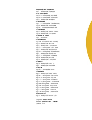 Photographs and illustrations
Page 15 - Photographer: Jim Holmes
© Big Stock Photos
Page 28-29 - Photographer: Brian Walter
Page 58-59 - Photographer: Steve Pepple
Page 78 - Photographer: Brian Kelly
© Dreamstime
Page 12-13 - Photographer: Linda Armstrong
Page 26 - Photographer: Peter Elvidge	
Page 56 - Photographer: Anke Van Wyk
© iStockPhoto		
Page 42 - Photographer: Vladimir Piskunov
Page 50 - Photographer: Sean Warren	
© Medical Art Service
Page 11 - Illustrations
© Panos Pictures	
Page 8-9 - Photographer: Jacob Silberberg
Page 10 - Photographer: Atul Loke
Page 14 - Photographer: Crispin Hughes
Page 16-17 - Photographer: G.M.B. Akash
Page 18 - Photographer: Andy Johnstone
Page 20-21 - Photographer: Stuart Freedman
Page 22 - Photographer: Andrew Testa
Page 24-25 - Photographer: David Rose
Page 36 - Photographer: Atul Loke
Page 44 - Photographer: Chris Stowers
© UNESCO
Page 30 - Photographer: UNESCO
Page 32 - Photographer: V. Charneau
© UNICEF
Page 40-41- Photographer: UNICEF
© World Bank
Page 38 - Photographer: Trevor Samson
Page 46-47 - Photographer: Alan Gignoux
Page 48-49 - Photographer: Arne Hoel
Page 52-53 - Photographer: Anvar Ilyasov
Page 54-55 - Photographer: Curt Carnemark
Page 266 - Photographer: Curt Carnemark
Page 288 - Photographer: Trevor Samson
Page 310 - Photographer: Curt Carnemark
Page 322 - Photographer: Julio Etchart
Page 328 - Photographer: Curt Carnemark
© World of Stock
Page 34 - Photographer: Anthony Asael
Designed by Estúdio Infinito
Printed by Pancrom Gráfica e Fotolito
São Paulo, Brazil
 