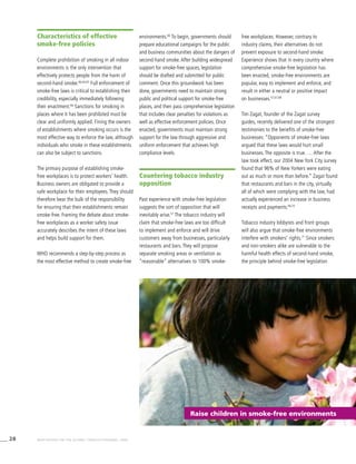 28 WHO REPORT ON THE GLOBAL TOBACCO EPIDEMIC, 2008
Raise children in smoke-free environments
Characteristics of effective
smoke-free policies
Complete prohibition of smoking in all indoor
environments is the only intervention that
effectively protects people from the harm of
second-hand smoke.46,64,65
Full enforcement of
smoke-free laws is critical to establishing their
credibility, especially immediately following
their enactment.66
Sanctions for smoking in
places where it has been prohibited must be
clear and uniformly applied. Fining the owners
of establishments where smoking occurs is the
most effective way to enforce the law, although
individuals who smoke in these establishments
can also be subject to sanctions.
The primary purpose of establishing smoke-
free workplaces is to protect workers’ health.
Business owners are obligated to provide a
safe workplace for their employees. They should
therefore bear the bulk of the responsibility
for ensuring that their establishments remain
smoke-free. Framing the debate about smoke-
free workplaces as a worker safety issue
accurately describes the intent of these laws
and helps build support for them.
WHO recommends a step-by-step process as
the most effective method to create smoke-free
environments.66
To begin, governments should
prepare educational campaigns for the public
and business communities about the dangers of
second-hand smoke. After building widespread
support for smoke-free spaces, legislation
should be drafted and submitted for public
comment. Once this groundwork has been
done, governments need to maintain strong
public and political support for smoke-free
places, and then pass comprehensive legislation
that includes clear penalties for violations as
well as effective enforcement policies. Once
enacted, governments must maintain strong
support for the law through aggressive and
uniform enforcement that achieves high
compliance levels.
Countering tobacco industry
opposition
Past experience with smoke-free legislation
suggests the sort of opposition that will
inevitably arise.57
The tobacco industry will
claim that smoke-free laws are too difficult
to implement and enforce and will drive
customers away from businesses, particularly
restaurants and bars. They will propose
separate smoking areas or ventilation as
“reasonable” alternatives to 100% smoke-
free workplaces. However, contrary to
industry claims, their alternatives do not
prevent exposure to second-hand smoke.
Experience shows that in every country where
comprehensive smoke-free legislation has
been enacted, smoke-free environments are
popular, easy to implement and enforce, and
result in either a neutral or positive impact
on businesses.57,67,68
Tim Zagat, founder of the Zagat survey
guides, recently delivered one of the strongest
testimonies to the benefits of smoke-free
businesses: “Opponents of smoke-free laws
argued that these laws would hurt small
businesses. The opposite is true. … After the
law took effect, our 2004 New York City survey
found that 96% of New Yorkers were eating
out as much or more than before.” Zagat found
that restaurants and bars in the city, virtually
all of which were complying with the law, had
actually experienced an increase in business
receipts and payments.69,70
Tobacco industry lobbyists and front groups
will also argue that smoke-free environments
interfere with smokers’ rights.71
Since smokers
and non-smokers alike are vulnerable to the
harmful health effects of second-hand smoke,
the principle behind smoke-free legislation
 