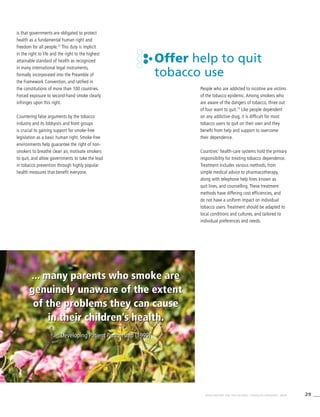 29WHO REPORT ON THE GLOBAL TOBACCO EPIDEMIC, 2008
... many parents who smoke are
genuinely unaware of the extent
of the problems they can cause
in their children’s health.
Developing Patient Partnership (1999)
is that governments are obligated to protect
health as a fundamental human right and
freedom for all people.72
This duty is implicit
in the right to life and the right to the highest
attainable standard of health as recognized
in many international legal instruments,
formally incorporated into the Preamble of
the Framework Convention, and ratified in
the constitutions of more than 100 countries.
Forced exposure to second-hand smoke clearly
infringes upon this right.
Countering false arguments by the tobacco
industry and its lobbyists and front groups
is crucial to gaining support for smoke-free
legislation as a basic human right. Smoke-free
environments help guarantee the right of non-
smokers to breathe clean air, motivate smokers
to quit, and allow governments to take the lead
in tobacco prevention through highly popular
health measures that benefit everyone.
Offer help to quit
tobacco use
People who are addicted to nicotine are victims
of the tobacco epidemic. Among smokers who
are aware of the dangers of tobacco, three out
of four want to quit.73
Like people dependent
on any addictive drug, it is difficult for most
tobacco users to quit on their own and they
benefit from help and support to overcome
their dependence.
Countries’ health-care systems hold the primary
responsibility for treating tobacco dependence.
Treatment includes various methods, from
simple medical advice to pharmacotherapy,
along with telephone help lines known as
quit lines, and counselling. These treatment
methods have differing cost efficiencies, and
do not have a uniform impact on individual
tobacco users. Treatment should be adapted to
local conditions and cultures, and tailored to
individual preferences and needs.
... many parents who smoke are
genuinely unaware of the extent
of the problems they can cause
in their children’s health.
Developing Patient Partnership (1999)
 