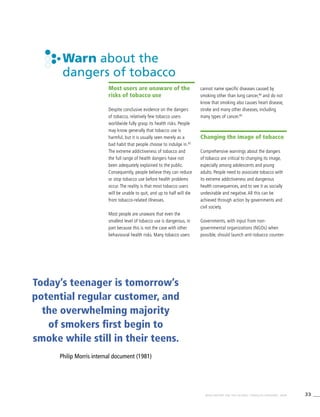 33WHO REPORT ON THE GLOBAL TOBACCO EPIDEMIC, 2008
Warn about the
dangers of tobacco
Most users are unaware of the
risks of tobacco use
Despite conclusive evidence on the dangers
of tobacco, relatively few tobacco users
worldwide fully grasp its health risks. People
may know generally that tobacco use is
harmful, but it is usually seen merely as a
bad habit that people choose to indulge in.83
The extreme addictiveness of tobacco and
the full range of health dangers have not
been adequately explained to the public.
Consequently, people believe they can reduce
or stop tobacco use before health problems
occur. The reality is that most tobacco users
will be unable to quit, and up to half will die
from tobacco-related illnesses.
Most people are unaware that even the
smallest level of tobacco use is dangerous, in
part because this is not the case with other
behavioural health risks. Many tobacco users
cannot name specific diseases caused by
smoking other than lung cancer,84
and do not
know that smoking also causes heart disease,
stroke and many other diseases, including
many types of cancer.85
Changing the image of tobacco
Comprehensive warnings about the dangers
of tobacco are critical to changing its image,
especially among adolescents and young
adults. People need to associate tobacco with
its extreme addictiveness and dangerous
health consequences, and to see it as socially
undesirable and negative. All this can be
achieved through action by governments and
civil society.
Governments, with input from non-
governmental organizations (NGOs) when
possible, should launch anti-tobacco counter-
Today’s teenager is tomorrow’s
potential regular customer, and
the overwhelming majority
of smokers first begin to
smoke while still in their teens.
Philip Morris internal document (1981)
 