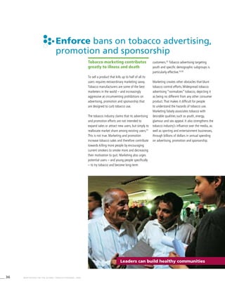 36 WHO REPORT ON THE GLOBAL TOBACCO EPIDEMIC, 2008
Enforce bans on tobacco advertising,
promotion and sponsorship
Leaders can build healthy communities
Tobacco marketing contributes
greatly to illness and death
To sell a product that kills up to half of all its
users requires extraordinary marketing savvy.
Tobacco manufacturers are some of the best
marketers in the world – and increasingly
aggressive at circumventing prohibitions on
advertising, promotion and sponsorship that
are designed to curb tobacco use.
The tobacco industry claims that its advertising
and promotion efforts are not intended to
expand sales or attract new users, but simply to
reallocate market share among existing users.91
This is not true. Marketing and promotion
increase tobacco sales and therefore contribute
towards killing more people by encouraging
current smokers to smoke more and decreasing
their motivation to quit. Marketing also urges
potential users – and young people specifically
– to try tobacco and become long-term
customers.92
Tobacco advertising targeting
youth and specific demographic subgroups is
particularly effective.93,94
Marketing creates other obstacles that blunt
tobacco control efforts. Widespread tobacco
advertising “normalizes” tobacco, depicting it
as being no different from any other consumer
product. That makes it difficult for people
to understand the hazards of tobacco use.
Marketing falsely associates tobacco with
desirable qualities such as youth, energy,
glamour and sex appeal. It also strengthens the
tobacco industry’s influence over the media, as
well as sporting and entertainment businesses,
through billions of dollars in annual spending
on advertising, promotion and sponsorship.
 