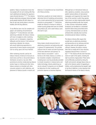 38 WHO REPORT ON THE GLOBAL TOBACCO EPIDEMIC, 2008
A bright and healthy future
television. A comprehensive ban should block
all of these activities.
Partial bans usually do not include indirect or
alternative forms of marketing and promotion
such as event sponsorship that are particularly
attractive to young people.100,101
Partial bans
enable the industry to maintain its ability to
market to young people who have not started
using tobacco yet, and to adult tobacco users
who want to quit.
Implementing effective
prohibitions
Policy-makers should announce bans on
advertising, promotion and sponsorship, well
in advance of implementation. This provides
sufficient time for media and other businesses
to find new advertisers and sponsors. To
reduce tobacco consumption – and in
fairness to the media industry as a whole – a
ban should be complete. Comprehensive
marketing bans must be periodically amended
to include innovations in industry tactics and
media technology. Industry advertising can
also be reduced if companies are not allowed
tax deductions for their marketing and
promotion expenses as business expenses.
Although bans on international media are
often rejected as unrealistic, many countries
publish national editions of international
newspapers and magazines that respect the
laws of the countries in which they operate.
Local servers can block objectionable Internet
advertising provided by web sites located
in other countries. International satellite
broadcasts can be edited at a centralized
downlink before being transmitted within
a country. International bans can also be
achieved when culturally close countries
simultaneously ban tobacco marketing.
The tobacco industry often argues that
outright bans on advertising, promotion
and sponsorship are not necessary and that
voluntary codes and self-regulation are
sufficient. However, the tobacco industry
often fails to comply with its own voluntary
regulations because there is no force of
law.102,103
The industry will also claim that bans
restrict its right to free speech, including the
right to promote a legal product. These claims
can be effectively countered by noting the
health and economic damage tobacco does, as
well as the industry’s pattern of appealing to
children, and by emphasizing that people’s right
to live free of addiction is more important than
the financial interests of the tobacco industry.
epidemic. Tobacco manufacturers know that
most people will not start smoking after they
reach adulthood and develop the capacity to
make informed decisions.34,35,36,37
The industry
designs advertising campaigns featuring happy
young people enjoying life with tobacco so
they can get new, young tobacco consumers
hooked, with life-long addiction.
To be effective, bans must be complete and
apply to all marketing and promotional
categories.66,91
If only television and radio
advertising is blocked, the tobacco industry
will move its budgets to other marketing
avenues such as newspapers, magazines,
billboards and the Internet. If all traditional
advertising is blocked, the industry
will convert advertising expenditure to
sponsorship of events popular among youth
such as racing, sports and music festivals.
Other marketing channels used by the
tobacco industry include price discounts at
retail stores and free or discounted tobacco
distribution at events or by mail. Other
promotional activities include placing tobacco
product logos on clothing and other items,
tobacco products co-branded with other
consumer products or with celebrities, and
placement of tobacco brands in movies and
 
