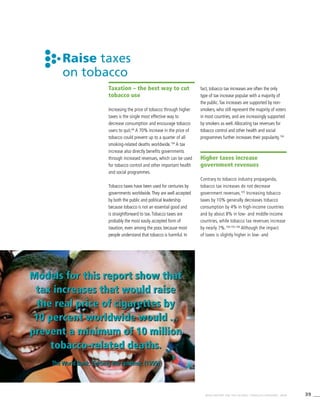 39WHO REPORT ON THE GLOBAL TOBACCO EPIDEMIC, 2008
Models for this report show that
tax increases that would raise
the real price of cigarettes by
10 percent worldwide would ...
prevent a minimum of 10 million
tobacco-related deaths.
The World Bank: Curbing the Epidemic (1999)
Raise taxes
on tobacco
Taxation – the best way to cut
tobacco use
Increasing the price of tobacco through higher
taxes is the single most effective way to
decrease consumption and encourage tobacco
users to quit.66
A 70% increase in the price of
tobacco could prevent up to a quarter of all
smoking-related deaths worldwide.104
A tax
increase also directly benefits governments
through increased revenues, which can be used
for tobacco control and other important health
and social programmes.
Tobacco taxes have been used for centuries by
governments worldwide.They are well accepted
by both the public and political leadership
because tobacco is not an essential good and
is straightforward to tax.Tobacco taxes are
probably the most easily accepted form of
taxation, even among the poor, because most
people understand that tobacco is harmful. In
fact, tobacco tax increases are often the only
type of tax increase popular with a majority of
the public.Tax increases are supported by non-
smokers, who still represent the majority of voters
in most countries, and are increasingly supported
by smokers as well.Allocating tax revenues for
tobacco control and other health and social
programmes further increases their popularity.104
Higher taxes increase
government revenues
Contrary to tobacco industry propaganda,
tobacco tax increases do not decrease
government revenues.105
Increasing tobacco
taxes by 10% generally decreases tobacco
consumption by 4% in high-income countries
and by about 8% in low- and middle-income
countries, while tobacco tax revenues increase
by nearly 7%.104,105,106
Although the impact
of taxes is slightly higher in low- and
Models for this report show that
tax increases that would raise
the real price of cigarettes by
10 percent worldwide would ...
prevent a minimum of 10 million
tobacco-related deaths.
The World Bank: Curbing the Epidemic (1999)
 