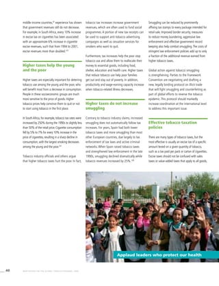 40 WHO REPORT ON THE GLOBAL TOBACCO EPIDEMIC, 2008
middle-income countries,97
experience has shown
that government revenues still do not decrease.
For example, in South Africa, every 10% increase
in excise tax on cigarettes has been associated
with an approximate 6% increase in cigarette
excise revenues, such that from 1994 to 2001,
excise revenues more than doubled.107
Higher taxes help the young
and the poor
Higher taxes are especially important for deterring
tobacco use among the young and the poor, who
will benefit most from a decrease in consumption.
People in these socioeconomic groups are much
more sensitive to the price of goods. Higher
tobacco prices help convince them to quit or not
to start using tobacco in the first place.
In SouthAfrica, for example, tobacco tax rates were
increased by 250% during the 1990s to slightly less
than 50% of the retail price. Cigarette consumption
fell by 5% to 7% for every 10% increase in the
price of cigarettes, resulting in a sharp decline in
consumption, with the largest smoking decreases
among the young and the poor.107
Tobacco industry officials and others argue
that higher tobacco taxes hurt the poor. In fact,
tobacco tax increases increase government
revenues, which are often used to fund social
programmes. A portion of new tax receipts can
be used to support anti-tobacco advertising
campaigns as well as cessation services for
smokers who want to quit.
Furthermore, tax increases help the poor stop
tobacco use and allow them to reallocate their
money to essential goods, including food,
shelter, education and health care. Higher taxes
that reduce tobacco use help poor families
get out and stay out of poverty. In addition,
productivity and wage-earning capacity increase
when tobacco-related illness decreases.
Higher taxes do not increase
smuggling
Contrary to tobacco industry claims, increased
smuggling does not automatically follow tax
increases. For years, Spain had both lower
tobacco taxes and more smuggling than most
other European countries, due largely to lax
enforcement of tax laws and active criminal
networks. When Spain raised tobacco taxes
and strengthened law enforcement in the late
1990s, smuggling declined dramatically while
tobacco revenues increased by 25%.108
Smuggling can be reduced by prominently
affixing tax stamps to every package intended for
retail sale. Improved border security, measures
to reduce money laundering, aggressive law
enforcement and effective government record
keeping also help combat smuggling.The costs of
stringent law enforcement policies add up to only
a fraction of the additional revenue earned from
higher tobacco taxes.
Global action against tobacco smuggling
is strengthening. Parties to the Framework
Convention are negotiating and drafting a
new, legally binding protocol on illicit trade
that will fight smuggling and counterfeiting as
part of global efforts to reverse the tobacco
epidemic. This protocol should markedly
increase coordination at the international level
to address this important issue.
Effective tobacco taxation
policies
There are many types of tobacco taxes, but the
most effective is usually an excise tax of a specific
amount levied on a given quantity of tobacco,
such as a tax paid per pack or carton of cigarettes.
Excise taxes should not be confused with sales
taxes or value-added taxes that apply to all goods,
Applaud leaders who protect our health
 