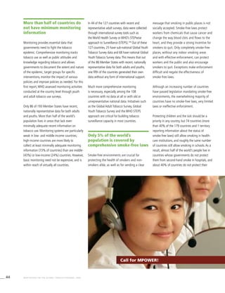 44 WHO REPORT ON THE GLOBAL TOBACCO EPIDEMIC, 2008
More than half of countries do
not have minimum monitoring
information
Monitoring provides essential data that
governments need to fight the tobacco
epidemic. Comprehensive monitoring tracks
tobacco use as well as public attitudes and
knowledge regarding tobacco and allows
governments to document the extent and nature
of the epidemic, target groups for specific
interventions, monitor the impact of various
policies and improve policies as needed. For this
first report,WHO assessed monitoring activities
conducted at the country level through youth
and adult tobacco use surveys.
Only 86 of 193 Member States have recent,
nationally representative data for both adults
and youths. More than half of the world’s
population lives in areas that lack even
minimally adequate recent information on
tobacco use. Monitoring systems are particularly
weak in low- and middle-income countries;
high-income countries are more likely to
collect at least minimally adequate monitoring
information (73% of countries) than are middle-
(43%) or low-income (24%) countries. However,
basic monitoring need not be expensive, and is
within reach of virtually all countries.
In 44 of the 127 countries with recent and
representative adult surveys, data were collected
through international survey tools such as
the World Health Survey or WHO’s STEPwise
approach to Surveillance (STEPS).109
Out of these
127 countries, 25 have sub-national Global Youth
Tobacco Survey data and 68 have national Global
Youth Tobacco Survey data.This means that out
of the 86 Member States with recent, nationally
representative data for both adults and youths,
one fifth of the countries generated their own
data without any form of international support.
Much more comprehensive monitoring
is necessary, especially among the 108
countries with no data at all or with old or
unrepresentative national data. Initiatives such
as the Global Adult Tobacco Survey, Global
Youth Tobacco Survey and the WHO STEPS
approach are critical for building tobacco
surveillance capacity in most countries.
Only 5% of the world’s
population is covered by
comprehensive smoke-free laws
Smoke-free environments are crucial for
protecting the health of smokers and non-
smokers alike, as well as for sending a clear
message that smoking in public places is not
socially accepted. Smoke-free laws protect
workers from chemicals that cause cancer and
change the way blood clots and flows to the
heart, and they provide a strong incentive for
smokers to quit. Only completely smoke-free
places, without any indoor smoking areas
and with effective enforcement, can protect
workers and the public and also encourage
smokers to quit. Exceptions make enforcement
difficult and negate the effectiveness of
smoke-free laws.
Although an increasing number of countries
have passed legislation mandating smoke-free
environments, the overwhelming majority of
countries have no smoke-free laws, very limited
laws or ineffective enforcement.
Protecting children and the sick should be a
priority in any country, but 74 countries (more
than 40% of the 179 countries and 1 territory
reporting information about the status of
smoke-free laws) still allow smoking in health-
care institutions, and roughly the same number
of countries still allow smoking in schools.As a
result, almost half of the world’s people live in
countries whose governments do not protect
them from second-hand smoke in hospitals, and
about 40% of countries do not protect their
Call for MPOWER!
 