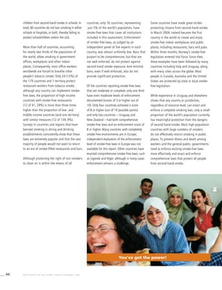 46 WHO REPORT ON THE GLOBAL TOBACCO EPIDEMIC, 2008
children from second-hand smoke in schools. In
total, 80 countries do not ban smoking in either
schools or hospitals, or both, thereby failing to
protect schoolchildren and/or the sick.
More than half of countries, accounting
for nearly two thirds of the population of
the world, allow smoking in government
offices, workplaces and other indoor
places. Consequently, most office workers
worldwide are forced to breathe other
people’s tobacco smoke. Only 24 (13%) of
the 179 countries and 1 territory protect
restaurant workers from tobacco smoke;
although any country can implement smoke-
free laws, the proportion of high-income
countries with smoke-free restaurants
(12 of 41, 29%) is more than three times
higher than the proportion of low- and
middle-income countries (and one territory)
with similar measures (12 of 139, 9%).
Surveys in countries and regions that have
banned smoking in dining and drinking
establishments consistently show that these
laws are extremely popular and that the vast
majority of people would not want to return
to an era of smoke-filled restaurants and bars.
Although protecting the right of non-smokers
to clean air is within the means of all
countries, only 16 countries, representing
just 5% of the world’s population, have
smoke-free laws that cover all institutions
included in this assessment. Enforcement
of smoke-free laws, as judged by an
independent panel of five experts in each
country, was almost uniformly low. Bans that
purport to be comprehensive, but that are
not well enforced, do not protect against
second-hand smoke exposure. And minimal
bans, even if well enforced, also do not
provide significant protection.
Of the countries reporting smoke-free laws
that are moderate or complete, only one third
have even moderate levels of enforcement
documented (scores of 3 or higher out of
10). Only four countries achieved a score
of 8 or higher (out of 10 possible points)
and only two countries – Uruguay and
New Zealand – had both comprehensive
smoke-free laws and an enforcement score of
8 or higher. Many countries with completely
smoke-free environments are in Europe;
independent evaluation of the enforcement
level of smoke-free laws in Europe was not
available for this report. Other countries have
enacted comprehensive smoke-free laws, such
as Uganda and Niger, although in many cases
enforcement remains a challenge.
Some countries have made great strides
protecting citizens from second-hand smoke.
In March 2004, Ireland became the first
country in the world to create and enjoy
smoke-free indoor workplaces and public
places, including restaurants, bars and pubs.
Within three months, Norway’s smoke-free
legislation entered into force. Since then,
these examples have been followed by many
countries including Italy and Uruguay, along
with many cities across the globe. Most
people in Canada, Australia and the United
States are protected by state or local smoke-
free legislation.
While experience in Uruguay and elsewhere
shows that any country or jurisdiction,
regardless of resource level, can enact and
enforce a complete smoking ban, only a small
proportion of the world’s population currently
has meaningful protection from the dangers
of second-hand smoke. Most high-population
countries with large numbers of smokers
do not effectively restrict smoking in public
places. To prevent illness and death among
workers and the general public, governments
need to enforce existing smoke-free laws
more effectively and enact and enforce
comprehensive laws that protect all people
from second-hand smoke.
You’ve got the power!
 