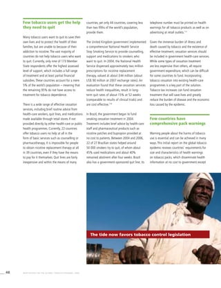 48 WHO REPORT ON THE GLOBAL TOBACCO EPIDEMIC, 2008
countries, yet only 44 countries, covering less
than two fifths of the world’s population,
provide them.
The United Kingdom government implemented
a comprehensive National Health Service
Stop Smoking Service to provide counselling,
support and medications to smokers who
want to quit. In 2004, the National Health
Service dispensed approximately two million
prescriptions for nicotine replacement
therapy, valued at about £44 million (about
US$ 90 million at 2007 exchange rates). An
evaluation found that these cessation services
reduce health inequalities, result in long-
term quit rates of about 15% at 52 weeks
(comparable to results of clinical trials) and
are cost effective.110
In Brazil, the government began to fund
smoking cessation treatment in 2004.	
Treatment includes brief advice by health-care
staff and pharmaceutical products such as
nicotine patches and bupropion provided at
no cost to patients. Between 2004 and 2006,
22 of 27 Brazilian states helped around
50 000 smokers try to quit, of whom about
45% used medications and about 40%
remained abstinent after four weeks. Brazil
also has a government-sponsored quit line; its
telephone number must be printed on health
warnings for all tobacco products as well as on
advertising at retail outlets.111
Given the immense burden of illness and
death caused by tobacco and the existence of
effective treatment, cessation services should
be included in government health-care services.
While some types of cessation treatment
are less expensive than others, all require
government expenditure, which can be difficult
for some countries to fund. Incorporating
tobacco cessation into existing health-care
programmes is a key part of the solution.
Tobacco tax increases can fund cessation
treatment that will save lives and greatly
reduce the burden of disease and the economic
loss caused by the epidemic.
Few countries have
comprehensive pack warnings
Warning people about the harms of tobacco
use is essential and can be achieved in many
ways. This initial report on the global tobacco
epidemic reviews countries’ requirements for
size and characteristics of health warnings
on tobacco packs, which disseminate health
information at no cost to government except
Few tobacco users get the help
they need to quit
Many tobacco users want to quit to save their
own lives and to protect the health of their
families, but are unable to because of their
addiction to nicotine. The vast majority of
countries do not help tobacco users who want
to quit. Currently, only nine of 173 Member
State respondents offer the highest assessed
level of support, which includes a full range
of treatment and at least partial financial
subsidies. These countries account for a mere
5% of the world’s population – meaning that
the remaining 95% do not have access to
treatment for tobacco dependence.
There is a wide range of effective cessation
services, including brief routine advice from
health-care workers, quit lines, and medications
made available through retail stores if not
provided directly by either health-care or public
health programmes. Currently, 22 countries
offer tobacco users no help at all in the
form of basic services such as counselling or
pharmacotherapy. It is impossible for people
to obtain nicotine replacement therapy at all
in 39 countries, even if they have the means
to pay for it themselves. Quit lines are fairly
inexpensive and within the means of many
The tide now favors tobacco control legislation
 