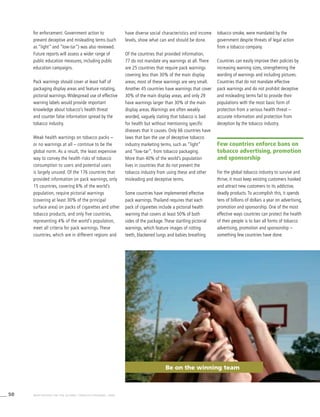 50 WHO REPORT ON THE GLOBAL TOBACCO EPIDEMIC, 2008
for enforcement. Government action to
prevent deceptive and misleading terms (such
as “light” and “low-tar”) was also reviewed.
Future reports will assess a wider range of
public education measures, including public
education campaigns.
Pack warnings should cover at least half of
packaging display areas and feature rotating,
pictorial warnings. Widespread use of effective
warning labels would provide important
knowledge about tobacco’s health threat
and counter false information spread by the
tobacco industry.
Weak health warnings on tobacco packs –
or no warnings at all – continue to be the
global norm. As a result, the least expensive
way to convey the health risks of tobacco
consumption to users and potential users
is largely unused. Of the 176 countries that
provided information on pack warnings, only
15 countries, covering 6% of the world’s
population, require pictorial warnings
(covering at least 30% of the principal
surface area) on packs of cigarettes and other
tobacco products, and only five countries,
representing 4% of the world’s population,
meet all criteria for pack warnings. These
countries, which are in different regions and
have diverse social characteristics and income
levels, show what can and should be done.
Of the countries that provided information,
77 do not mandate any warnings at all. There
are 25 countries that require pack warnings
covering less than 30% of the main display
areas; most of these warnings are very small.
Another 45 countries have warnings that cover
30% of the main display areas, and only 29
have warnings larger than 30% of the main
display areas. Warnings are often weakly
worded, vaguely stating that tobacco is bad
for health but without mentioning specific
diseases that it causes. Only 66 countries have
laws that ban the use of deceptive tobacco
industry marketing terms, such as “light”
and “low-tar”, from tobacco packaging.
More than 40% of the world’s population
lives in countries that do not prevent the
tobacco industry from using these and other
misleading and deceptive terms.
Some countries have implemented effective
pack warnings. Thailand requires that each
pack of cigarettes include a pictorial health
warning that covers at least 50% of both
sides of the package. These startling pictorial
warnings, which feature images of rotting
teeth, blackened lungs and babies breathing
tobacco smoke, were mandated by the
government despite threats of legal action
from a tobacco company.
Countries can easily improve their policies by
increasing warning sizes, strengthening the
wording of warnings and including pictures.
Countries that do not mandate effective
pack warnings and do not prohibit deceptive
and misleading terms fail to provide their
populations with the most basic form of
protection from a serious health threat –
accurate information and protection from
deception by the tobacco industry.
Few countries enforce bans on
tobacco advertising, promotion
and sponsorship
For the global tobacco industry to survive and
thrive, it must keep existing customers hooked
and attract new customers to its addictive,
deadly products. To accomplish this, it spends
tens of billions of dollars a year on advertising,
promotion and sponsorship. One of the most
effective ways countries can protect the health
of their people is to ban all forms of tobacco
advertising, promotion and sponsorship –
something few countries have done.
Be on the winning team
 