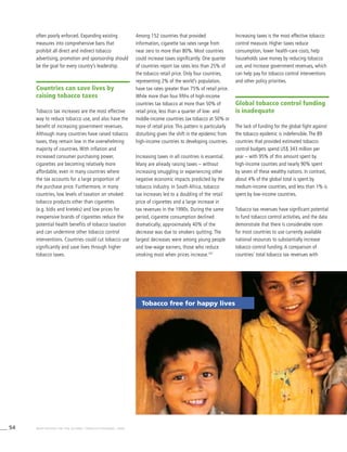 54 WHO REPORT ON THE GLOBAL TOBACCO EPIDEMIC, 2008
often poorly enforced. Expanding existing
measures into comprehensive bans that
prohibit all direct and indirect tobacco
advertising, promotion and sponsorship should
be the goal for every country’s leadership.
Countries can save lives by
raising tobacco taxes
Tobacco tax increases are the most effective
way to reduce tobacco use, and also have the
benefit of increasing government revenues.
Although many countries have raised tobacco
taxes, they remain low in the overwhelming
majority of countries. With inflation and
increased consumer purchasing power,
cigarettes are becoming relatively more
affordable, even in many countries where
the tax accounts for a large proportion of
the purchase price. Furthermore, in many
countries, low levels of taxation on smoked
tobacco products other than cigarettes
(e.g. bidis and kreteks) and low prices for
inexpensive brands of cigarettes reduce the
potential health benefits of tobacco taxation
and can undermine other tobacco control
interventions. Countries could cut tobacco use
significantly and save lives through higher
tobacco taxes.
Among 152 countries that provided
information, cigarette tax rates range from
near zero to more than 80%. Most countries
could increase taxes significantly. One quarter
of countries report tax rates less than 25% of
the tobacco retail price. Only four countries,
representing 2% of the world’s population,
have tax rates greater than 75% of retail price.
While more than four fifths of high-income
countries tax tobacco at more than 50% of
retail price, less than a quarter of low- and
middle-income countries tax tobacco at 50% or
more of retail price. This pattern is particularly
disturbing given the shift in the epidemic from
high-income countries to developing countries.
Increasing taxes in all countries is essential.
Many are already raising taxes – without
increasing smuggling or experiencing other
negative economic impacts predicted by the
tobacco industry. In South Africa, tobacco
tax increases led to a doubling of the retail
price of cigarettes and a large increase in
tax revenues in the 1990s. During the same
period, cigarette consumption declined
dramatically; approximately 40% of the
decrease was due to smokers quitting. The
largest decreases were among young people
and low-wage earners, those who reduce
smoking most when prices increase.107
Increasing taxes is the most effective tobacco
control measure. Higher taxes reduce
consumption, lower health-care costs, help
households save money by reducing tobacco
use, and increase government revenues, which
can help pay for tobacco control interventions
and other policy priorities.
Global tobacco control funding
is inadequate
The lack of funding for the global fight against
the tobacco epidemic is indefensible. The 89
countries that provided estimated tobacco
control budgets spend US$ 343 million per
year – with 95% of this amount spent by
high-income counties and nearly 90% spent
by seven of these wealthy nations. In contrast,
about 4% of the global total is spent by
medium-income countries, and less than 1% is
spent by low-income countries.
Tobacco tax revenues have significant potential
to fund tobacco control activities, and the data
demonstrate that there is considerable room
for most countries to use currently available
national resources to substantially increase
tobacco control funding. A comparison of
countries’ total tobacco tax revenues with
Tobacco free for happy lives
 