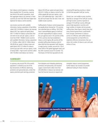 56 WHO REPORT ON THE GLOBAL TOBACCO EPIDEMIC, 2008
their tobacco control expenses is revealing.
Data compiled from 70 countries, covering
two thirds of the world’s population, show
that aggregate tobacco tax revenues in these
countries are more than 500 times higher than
expenses for tobacco control activities.
Low-income countries with available
information, having a population of two billion,
collect US$ 13.8 billion in tobacco tax revenues
(about US$ 7 per capita) and spend about
US$ 1.5 million for tobacco control (less than
one tenth of one cent per capita), a ratio of
more than 9100:1. Middle-income countries
with available information, having a population
of 1.9 billion, collect US$ 52.7 billion (about
US$ 28.40 per capita) in tobacco taxes and
spend about US$ 12.5 million for tobacco
control (just over half a cent per capita), a ratio
of nearly 4200:1. High-income countries collect
US$ 110 billion total tobacco tax revenue
(about US$ 205 per capita) and spend about
US$ 321.3 million on tobacco control for 536
million people (60 cents per capita), a ratio
that is still indefensibly high – about 340:1 –
but still much lower than the ratio in low- and
middle-income countries.
Staffing levels of tobacco control programmes
are equally dismal. Among the 174 countries
that submitted data on staffing, 129 (75%)
have a national/federal agency or technical
unit with responsibility for tobacco control.
No such agencies exist in 45 countries (25%).
Of the countries that have established a
tobacco control agency, 86 countries (67%)
provided staffing data showing a total of
about 604 full-time equivalent staff. However,
a single country, Canada, accounts for 179 of
those (30% of the global aggregate total), and
five other countries account for another 153.
That leaves 272 full-time equivalents for the
remaining 80 reporting countries, or about
3.4 full-time equivalent staff per country.
Overall, low- and middle-income countries
reported an average of five staff per country,
and high-income countries reported an
average of 18 staff per country. Although
several high-population countries with
large numbers of smokers did not provide
staffing data, these figures clearly show that
many national governments could benefit
from stronger commitment to tobacco
control. An effective, well-staffed tobacco
control programme can lead efforts to
implement effective interventions that can
reduce the number of tobacco users and save
millions of lives.
Everyone can benefit from MPOWER
summary
In summary, only around 5% of the world’s
population is covered by any one of the
key interventions of effective advertising,
promotion and sponsorship bans, smoke-free
spaces, prominent pack warnings, protection
from deceptive and misleading advertising,
promotion and sponsorship, and cessation
support. Governments collect more than
US$ 200 billion in tobacco tax revenues and
have the financial resources to expand and
strengthen tobacco control programmes.
Further tobacco tax increases can provide
additional funding for these initiatives.
 