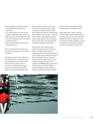 59WHO REPORT ON THE GLOBAL TOBACCO EPIDEMIC, 2008
• is not adequately protected from tobacco
company advertising, promotion, and
sponsorship;
• is not paying tobacco prices that are high
enough to substantially reduce tobacco use;
• does not receive sufficient health information
from tobacco pack warnings that are graphic,
prominent and clear;
• does not have adequate access to help for
quitting tobacco use.
And in more than half of the world, there is
little accurate information on the full scope of
the epidemic.
Governments around the world collect more
than US$ 200 billion in tobacco taxes each
year. They spend less than one fifth of 1%
of that amount on tobacco control. In
many low- and middle-income countries,
governments receive about US$ 5 000 in
tobacco tax revenues for every US$ 1 they
spend on tobacco control activities. Yet the
costs for the most effective tobacco control
interventions – taxation, smoke-free public
places, advertising, promotion and sponsorship
bans and graphic pack warnings – are very low.
Only anti-tobacco advertising and cessation
services require significant financial resources,
which in many cases can be covered through
increased tax revenues and partnerships.
But all tobacco control measures require
political commitment. Because the tobacco
industry is far better funded and more
politically powerful than those who advocate to
protect children and non-smokers from tobacco
and to help tobacco users quit, much more
needs to be done by every country to reverse
the tobacco epidemic. By taking action to
implement the MPOWER policies, governments
and civil society can create the enabling
environment necessary to help people quit
tobacco use. WHO, with the help of its global
partners, stands ready to support Member
States as they face the challenges ahead.
Unless urgent action is taken, more than
one billion people could be killed by tobacco
during this century. But this dire future can be
changed by the leaders of governments and
civil society. As the tobacco epidemic is entirely
manmade, the end of the tobacco epidemic
must also be manmade. We must act now.
 