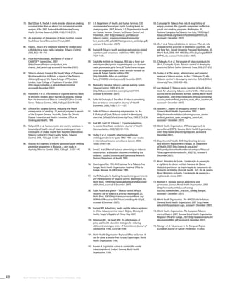 62 WHO REPORT ON THE GLOBAL TOBACCO EPIDEMIC, 2008
103.	Campaign for Tobacco-Free Kids. A long history of
empty promises: the cigarette companies’ ineffective
youth anti-smoking programs. Washington, DC,
National Campaign for Tobacco-Free Kids, 1999 (http://
tobaccofreekids.org/research/factsheets/pdf/0010.pdf,
accessed 6 December 2007).
104.	Jha P et al. Tobacco Addiction. In: Jamison DT et al., eds.
Disease control priorities in developing countries, 2nd
ed. New York, Oxford University Press and Washington, DC,
World Bank, 2006: 869–885 (http://files.dcp2.org/pdf/DCP/
DCP46.pdf, accessed 16 December 2007).
105.	Chaloupka FJ et al. The taxation of tobacco products. In:
Jha P, Chaloupka FJ, eds. Tobacco control in developing
countries. Oxford, Oxford University Press, 2000:237–272.
106.	Sunley et al. The design, administration, and potential
revenue of tobacco excises. In: Jha P, Chaloupka FJ, eds.
Tobacco control in developing countries. Oxford, Oxford
University Press, 2000:409–426.
107.	van Walbeek C. Tobacco excise taxation in South Africa:
tools for advancing tobacco control in the XXIst century:
success stories and lessons learned. Geneva, World Health
Organization, 2003 (http://www.who.int/tobacco/training/
success_stories/en/best_practices_south_africa_taxation.pdf,
accessed 6 December 2007).
108.	Joossens L. Report on smuggling control in Spain.
Geneva, World Health Organization, 2003
(http://www.who.int/tobacco/training/success_stories/
en/best_practices_spain_smuggling_control.pdf,
accessed 6 December 2007).
109.	World Health Organization. STEPwise approach to
surveillance (STEPS). Geneva, World Health Organization,
2007 (http://www.who.int/chp/steps/en/, accessed 6
December 2007).
110.	Department of Health. NHS Stop Smoking Services
and Nicotine Replacement Therapy. UK Department
of Health, 2007 (http://www.dh.gov.uk/en/
Policyandguidance/Healthandsocialcaretopics/Tobacco/
Tobaccogeneralinformation/DH_4002192, accessed 6
December 2007).
111.	Brasil. Ministério da Saúde. Coordenação de prevenção
e vigilância do câncer. Instituto Nacional de Câncer.
Relatório preliminar da implantação do tratamento do
fumante no Sistema Único de Saúde - SUS. Rio de Janeiro,
Brasil Ministério da Saúde, Coordenação de prevenção e
vigilância do câncer, 2007.
112.	Bjartveit K. Norway: ban on advertising and
promotion. Geneva, World Health Organization, 2003
(http://www.who.int/tobacco/training/
success_stories/en/best_practices_norway_ban.pdf,
accessed 6 December 2007).
113.	World Heath Organization. The WHO Global InfoBase.
Geneva, World Health Organization, 2007 (http://www.
who.int/infobase/report.aspx, accessed 6 December 2007).
114.	World Health Organization. The European Tobacco
control Report, 2007. Geneva, World Health Organization,
Regional Office for Europe, 2007 (http://www.euro.who.int/
document/e89842.pdf, accessed 6 December 2007).
115.	Strong K et al. Tobacco use in the European Region.
European Journal of Cancer Prevention. In press.
87.	 U.S. Department of Health and Human Services. CDC
recommended annual per capita funding levels for
state programs, 2007. Atlanta, U.S. Department of Health
and Human Services, Centers for Disease Control and
Prevention, 2007 (http://www.cdc.gov/tobacco/
tobacco_control_programs/stateandcommunity/
best_practices/00_pdfs/2007/best_practices_sectionBpc.pdf,
accessed 6 December 2007).
88.	 Borland R. Tobacco health warnings and smoking-related
cognitions and behaviours. Addiction, 1997, 92(11):
1427–1435.
89.	 Datafolha Instituto de Pesquisas. 76% são a favor que
embalagens de cigarros tragam imagens que ilustram
males provocados pelo fumo; 67% dos fumantes que
viram as imagens afirmam terem sentido vontade de
parar de fumar. Opinião pública, 2002
(http://datafolha.folha.uol.com.br/po/
fumo_21042002.shtml, accessed 6 December 2007).
90.	 Mahood G. Canadian tobacco package warning system.
Tobacco Control, 1995, 4:10–14
(http://tobaccocontrol.bmj.com/cgi/reprint/4/1/10,
accessed 6 December 2007).
91.	 Saffer H, Chaloupka F. The effect of tobacco advertising
bans on tobacco consumption. Journal of Health
Economics, 2000, 19(6):1117–1137.
92.	 Saffer H. Tobacco advertising and promotion. In: Jha
P, Chaloupka FJ, eds. Tobacco control in developing
countries. Oxford, Oxford University Press, 2000: 215–236.
93.	 Basil MD, Basil DZ, Schooler C. Cigarette advertising
to counter New Year’s resolutions. Journal of Health
Communication, 2000, 5(2):161–174.
94.	 Shafey O et al. Cigarette advertising and female
smoking prevalence in Spain, 1982–1997: case studies
in international tobacco surveillance. Cancer, 2004,
100(8):1744–1749.	
95.	 Smee C et al. Effect of tobacco advertising on tobacco
consumption: a discussion document reviewing the
evidence. London, Economic and Operational Research
Division, Department of Health, 1992.
96.	 Country profiles. Fifth WHO seminar for a Tobacco-Free
Europe, World Health Organization Regional Office for
Europe, Warsaw, 26–28 October 1995.
97.	 Jha P, Chaloupka FJ. Curbing the epidemic: governments
and the economics of tobacco control. Washington, DC,
World Bank, 1999 (http://www.globalink.org/tobacco/wb/
wb04.shtml, accessed 6 December 2007).
98.	 Public health at a glance – Tobacco control. Why is
reducing use of tobacco a priority? Washington, DC,
World Bank, 2003 (http://siteresources.worldbank.org/
INTPHAAG/Resources/AAGTobacControlEngv46-03.pdf,
accessed 6 December 2007).
99.	 Borland RM. Advertising, media and the tobacco epidemic.
In: China tobacco control report. Beijing, Ministry of
Health, People’s Republic of China, May 2007.
100.	Willemsen MC, De Zwart WM. The effectiveness of
policy and health education strategies for reducing
adolescent smoking: a review of the evidence. Journal of
Adolescence, 1999, 22(5):587–599.
101.	World Health Organization Regional Office for Europe. It
can be done: a smoke-free Europe. Copenhagen, World
Health Organization, 1990.
102.	Roemer R. Legislative action to combat the world
tobacco epidemic, 2nd ed. Geneva, World Health
Organization, 1993.
78.	 Bao Y, Duan N, Fox SA. Is some provider advice on smoking
cessation better than no advice? An instrumental variable
analysis of the 2001 National Health Interview Survey.
Health Services Research, 2006, 41(6):2114–2135.
79.	 An evaluation of the services of Asian Quitline. London,
South Asian Social Researchers’ Forum, 2001.
80.	 Owen L. Impact of a telephone helpline for smokers who
called during a mass media campaign. Tobacco Control,
2000, 9(2):148–154.
81.	 Pfizer for Professionals. Mechanism of action of
CHANTIX™ (varenicline), 2007
(https://www.pfizerpro.com/product_info/
chantix_dual_action.jsp, accessed 6 December 2007).
82.	 Tobacco Advisory Group of the Royal College of Physicians.
Nicotine addiction in Britain; a report of the Tobacco
Advisory Group of the Royal College of Physicians.
London, Royal College of Physicians of London, 2000
(http://www.rcplondon.ac.uk/pubs/books/nicotine,
accessed 6 December 2007).
83.	 Hammond D et al. Effectiveness of cigarette warning labels
in informing smokers about the risks of smoking: findings
from the International Tobacco Control (ITC) Four Country
Survey. Tobacco Control, 2006, 15(Suppl. 3):iii19–iii25.
84.	 Office of the Surgeon General. Reducing the health
consequences of smoking; 25 years of progress: a report
of the Surgeon General. Rockville, Center for Chronic
Disease Prevention and Health Promotion, Office on
Smoking and Health, 1989.
85.	 Siahpush M et al. Socioeconomic and country variations in
knowledge of health risks of tobacco smoking and toxic
constituents of smoke: results from the 2002 International
Tobacco Control (ITC) Four Country Survey. Tobacco
Control, 2006, 15(Suppl. 3):iii65–iii70.
86.	 Assunta M, Chapman, S. Industry sponsored youth smoking
prevention programme in Malaysia: a case study in
duplicity. Tobacco Control, 2004, 13(Suppl. 2):ii37–ii42.
 