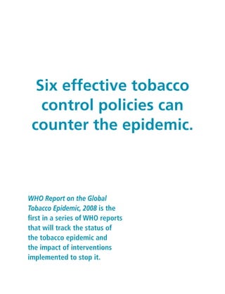 WHO Report on the Global
Tobacco Epidemic, 2008 is the
first in a series of WHO reports
that will track the status of
the tobacco epidemic and
the impact of interventions
implemented to stop it.
Six effective tobacco
control policies can
counter the epidemic.
 