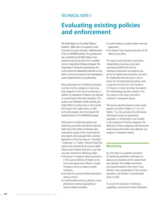 64 WHO REPORT ON THE GLOBAL TOBACCO EPIDEMIC, 2008
The WHO Report on the Global Tobacco
Epidemic, 2008 used a 32-question survey
instrument to assess countries’ implementation
of the six MPOWER policies.The questionnaire
was completed by the WHO Tobacco Free
Initiative country focal point and is available
online at www.who.int/tobacco/mpower.The
large body of information generated by this
survey cannot be adequately presented via text
alone, so summary measures were developed to
assess implementation and guide policy.
Policy assessment was classified by grouping
countries into four categories in each area
(five categories in the case of monitoring), in
addition to prevalence of tobacco use reported
as a percentage of the adult population. This
analysis was intended to better identify and
target efforts on policy areas in each country
that require most urgent action, as well
as to track progress over time towards full
implementation of the MPOWER package.
Enforcement of smoke-free policies and
advertising, promotion and sponsorship bans
(both direct and indirect marketing) were
assessed by a group of five country-specific
local experts, who evaluated their countries’
legislation in these two areas as “minimally,”
“moderately” or “highly” enforced. These five
experts were selected by the country’s WHO
Tobacco Free Initiative focal point, such that
one each matched the following profiles:
• the person in charge of tobacco prevention
in the country’s Ministry of Health, or the
most senior government official in charge
of tobacco control or tobacco-related
conditions;
• the head of a prominent NGO dedicated to
tobacco control;
• a health professional (e.g. physician, nurse,
pharmacist or dentist) specializing in
tobacco-related conditions;
• a staff member of a public health university
department;
• the Tobacco Free Initiative focal point of the
WHO country office.
The experts performed their assessments
independently. Summary scores were
calculated by WHO from the five
individual assessments by assigning two
points for highly enforced policies, one point
for moderately enforced policies and no
points for minimally enforced policies, with
a potential minimum of 0 and maximum
of 10 points in total from these five experts.
This methodology has been piloted in this
first release of the report and will be
reviewed in subsequent reports.
The country-reported answers to each survey
question are listed in Tables 2.1.1 to 2.6.7.	
Tables 2.1 to 2.6 summarize this information.
Enforcement scores are represented
separately, i.e. enforcement is not included
in the calculation of the four categories. The
definitions of these categories and enforcement
could change with further data collection and
analyses in subsequent reports.
Evaluating existing policies
and enforcement
TECHNICAL NOTE I
Monitoring
As a first step to a complete assessment
of monitoring capabilities, information on
tobacco use prevalence at the national level
was collected. The available information
was assessed based on how recent it was,
whether it was representative of the country’s
population, and whether it covered adults,
youth, or both.
To account for variances in monitoring
capabilities, countries with recent information
 