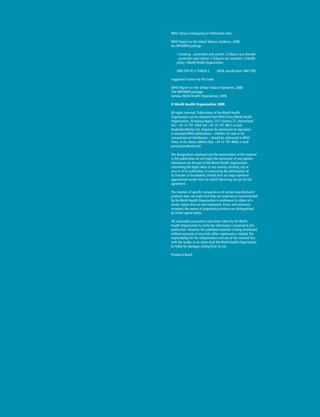 WHO Library Cataloguing-in-Publication Data
WHO Report on the Global Tobacco Epidemic, 2008:
the MPOWER package.
1.Smoking - prevention and control. 2.Tobacco use disorder
- prevention and control. 3.Tobacco use cessation. 4.Health
policy. I.World Health Organization.
ISBN 978 92 4 159628 2	 (NLM classification: WM 290)
Suggested citation for this book:
WHO Report on the Global Tobacco Epidemic, 2008:
The MPOWER package.
Geneva, World Health Organization, 2008.
© World Health Organization 2008
All rights reserved. Publications of the World Health
Organization can be obtained from WHO Press, World Health
Organization, 20 Avenue Appia, 1211 Geneva 27, Switzerland
(tel.: +41 22 791 3264; fax: +41 22 791 4857; e-mail:
bookorders@who.int). Requests for permission to reproduce
or translate WHO publications – whether for sale or for
noncommercial distribution – should be addressed to WHO
Press, at the above address (fax: +41 22 791 4806; e-mail:
permissions@who.int).
The designations employed and the presentation of the material
in this publication do not imply the expression of any opinion
whatsoever on the part of the World Health Organization
concerning the legal status of any country, territory, city or
area or of its authorities, or concerning the delimitation of
its frontiers or boundaries. Dotted lines on maps represent
approximate border lines for which there may not yet be full
agreement.
The mention of specific companies or of certain manufacturers’
products does not imply that they are endorsed or recommended
by the World Health Organization in preference to others of a
similar nature that are not mentioned. Errors and omissions
excepted, the names of proprietary products are distinguished
by initial capital letters.
All reasonable precautions have been taken by the World
Health Organization to verify the information contained in this
publication. However, the published material is being distributed
without warranty of any kind, either expressed or implied. The
responsibility for the interpretation and use of the material lies
with the reader. In no event shall the World Health Organization
be liable for damages arising from its use.
Printed in Brazil
 