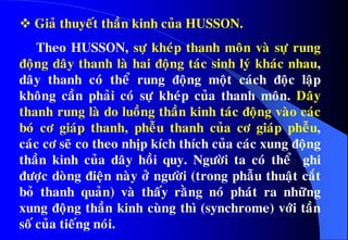  Giaû thuyeát thaàn kinh cuûa HUSSON.
Theo HUSSON, söï kheùp thanh moân vaø söï rung
ñoäng daây thanh laø hai ñoäng taùc sinh lyù khaùc nhau,
daây thanh coù theå rung ñoäng moät caùch ñoäc laäp
khoâng caàn phaûi coù söï kheùp cuûa thanh moân. Daây
thanh rung laø do luoàng thaàn kinh taùc ñoäng vaøo caùc
boù cô giaùp thanh, pheãu thanh cuûa cô giaùp pheãu,
caùc cô seõ co theo nhòp kích thích cuûa caùc xung ñoäng
thaàn kinh cuûa daây hoài quy. Ngöôøi ta coù theå ghi
ñöôïc doøng ñieän naøy ôû ngöôøi (trong phaãu thuaät caét
boû thanh quaûn) vaø thaáy raèng noù phaùt ra nhöõng
xung ñoäng thaàn kinh cuøng thì (synchrome) vôùi taàn
soá cuûa tieáng noùi.
 