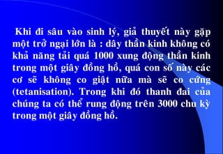 Khi ñi saâu vaøo sinh lyù, giaû thuyeát naøy gaëp
moät trôû ngaïi lôùn laø : daây thaàn kinh khoâng coù
khaû naêng taûi quaù 1000 xung ñoäng thaàn kinh
trong moät giaây ñoàng hoà, quaù con soá naøy caùc
cô seõ khoâng co giaät nöõa maø seõ co cöùng
(tetanisation). Trong khi ñoù thanh ñai cuûa
chuùng ta coù theå rung ñoäng treân 3000 chu kyø
trong moät giaây ñoàng hoà.
 