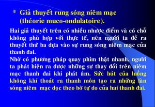 Hai giaû thuyeát treân coù nhieàu nhöôïc ñieåm vaø coù choã
khoâng phuø hôïp vôùi thöïc teá, neân ngöôøi ta ñeà ra
thuyeát thöù ba döïa vaøo söï rung soùng nieâm maïc cuûa
thanh ñai.
Nhôø coù phöông phaùp quay phim thaät nhanh, ngöôøi
ta phaùt hieän ra ñöôïc nhöõng söï thay ñoåi treân nieâm
maïc thanh ñai khi phaùt aâm. Söùc huùt cuûa luoàng
khoâng khí thoaùt ra thanh moân taïo ra nhöõng laøn
soùng nieâm maïc doïc theo bôø töï do cuûa hai thanh ñai.
•* Giaû thuyeát rung soùng nieâm maïc
(theùorie muco-ondulatoire).
 