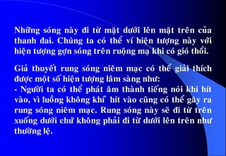 Nhöõng soùng naøy ñi töø maët döôùi leân maët treân cuûa
thanh ñai. Chuùng ta coù theå ví hieän töôïng naøy vôùi
hieän töôïng gôïn soùng treân ruoäng maï khi coù gioù thoåi.
Giaû thuyeát rung soùng nieâm maïc coù theå giaûi thích
ñöôïc moät soá hieän töôïng laâm saøng nhö:
- Ngöôøi ta coù theå phaùt aâm thaønh tieáng noùi khi hít
vaøo, vì luoàng khoâng khí û hít vaøo cuõng coù theå gaây ra
rung soùng nieâm maïc. Rung soùng naøy seõ ñi töø treân
xuoáng döôùi chöù khoâng phaûi ñi töø döôùi leân treân nhö
thöôøng leä.
 