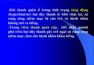 -Khi thanh quaûn ôû trong tình traïng taêng ñoäng
(hyperkineùsie) hai daây thanh seõ khít chaët laïi, söï
rung soùng nieâm maïc bò cản trở vaø beänh nhaân
khoâng noùi ra tieáng.
-Trong vieâm thanh quaûn caáp, tieát nhaày quaùnh
phuû treân hai daây thanh gaây trôû ngaïi söï rung soùng
nieâm maïc, laøm cho beänh nhaân khaøn tieáng.
 