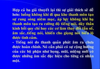 Hôïp caû ba giaû thuyeát laïi thì söï giaûi thích seõ deã
hôn: luoàng khoâng khí ñi qua khe thanh moân taïo
söï rung soùng nieâm maïc, aùp löïc khoâng khí haï
thanh moân taïo ra cöôøng ñoä tieáng noùi, daây thaàn
kinh hoài quy chæ huy caùc cô laøm thay ñoåi taàn soá,
aâm saéc…tieáng noùi, khieán cho gioïng noùi bieåu loä
ñöôïc tình caûm.
- Tieáng noùi do thanh quaûn phaùt aâm ra chöa
ñöôïc hoaøn chænh. Noù caàn phaûi coù söï coäng höôûng
cuûa caùc boä phaän nhö hoïng, muõi, mieäng môùi coù
ñöôïc nhöõng aâm saéc ñaëc hieäu cho töøng caù nhaân
moät.
 