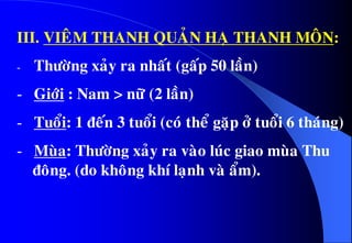 III. VIEÂM THANH QUAÛN HAÏ THANH MOÂN:
- Thöôøng xaûy ra nhaát (gaáp 50 laàn)
- Giôùi : Nam > nöõ (2 laàn)
- Tuoåi: 1 ñeán 3 tuoåi (coù theå gaëp ôû tuoåi 6 thaùng)
- Muøa: Thöôøng xaûy ra vaøo luùc giao muøa Thu
ñoâng. (do khoâng khí laïnh vaø aåm).
 
