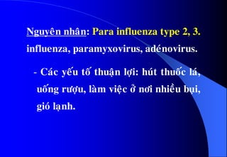 Nguyeân nhaân: Para influenza type 2, 3.
influenza, paramyxovirus, adeùnovirus.
- Caùc yeáu toá thuaän lôïi: huùt thuoác laù,
uoáng röôïu, laøm vieäc ôû nôi nhieàu buïi,
gioù laïnh.
 