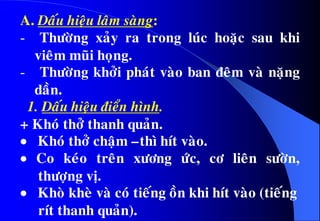 A. Daáu hieäu laâm saøng:
- Thöôøng xaûy ra trong luùc hoaëc sau khi
vieâm muõi hoïng.
- Thöôøng khôûi phaùt vaøo ban ñeâm vaø naëng
daàn.
1. Daáu hieäu ñieån hình.
+ Khoù thôû thanh quaûn.
 Khoù thôû chaäm –thì hít vaøo.
 Co keùo treân xöông öùc, cô lieân söôøn,
thöôïng vò.
 Khoø kheø vaø coù tieáng oàn khi hít vaøo (tieáng
rít thanh quaûn).
 