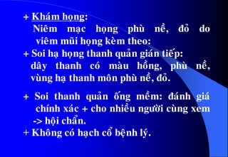 + Khaùm hoïng:
Nieâm maïc hoïng phuø neà, ñoû do
vieâm muõi hoïng keøm theo:
+ Soi haï hoïng thanh quaûn giaùn tieáp:
daây thanh coù maøu hoàng, phuø neà,
vuøng haï thanh moân phuø neà, ñoû.
+ Soi thanh quaûn oáng meàm: ñaùnh giaù
chính xaùc + cho nhieàu ngöôøi cuøng xem
-> hoäi chaån.
+ Khoâng coù haïch coå beänh lyù.
 