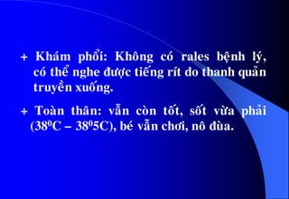 + Khaùm phoåi: Khoâng coù rales beänh lyù,
coù theå nghe ñöôïc tieáng rít do thanh quaûn
truyeàn xuoáng.
+ Toaøn thaân: vaãn coøn toát, soát vöøa phaûi
(380C – 3805C), beù vaãn chôi, noâ ñuøa.
 