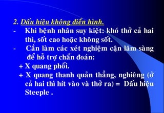 2. Daáu hieäu khoâng ñieån hình.
- Khi beänh nhaân suy kieät: khoù thôû caû hai
thì, soát cao hoaëc khoâng soát.
- Caàn laøm caùc xeùt nghieäm caän laâm saøng
ñeå hoã trôï chaån ñoaùn:
+ X quang phoåi.
+ X quang thanh quaûn thaúng, nghieâng (ôû
caû hai thì hít vaøo vaø thôû ra) = Daáu hieäu
Steeple .
 