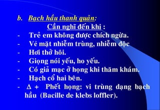 b. Baïch haàu thanh quaûn:
Caàn nghó ñeán khi :
- Treû em khoâng ñöôïc chích ngöøa.
- Vẻ maët nhieãm truøng, nhieãm ñoäc
- Hôi thôû hoâi.
- Gioïng noùi yeáu, ho yeáu.
- Coù giaû maïc ôû hoïng khi thaêm khaùm.
- Haïch coå hai beân.
-  + Pheát hoïng: vi truøng daïng baïch
haàu (Bacille de klebs loffler).
 