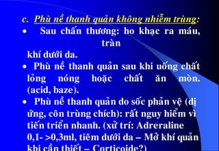 c. Phuø neà thanh quaûn khoâng nhieãm truøng:
 Sau chaán thöông: ho khaïc ra maùu,
traøn
khí döôùi da.
 Phuø neà thanh quaûn sau khi uoáng chaát
loûng noùng hoaëc chaát aên moøn.
(acid, baze).
 Phuø neà thanh quaûn do soác phaûn veä (dò
öùng, coân truøng chích): raát nguy hieåm vì
tieán trieån nhanh. (xöû trí: Adreraline
0,1- >0,3ml, tieâm döôùi da – Môû khí quaûn
 