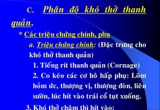 C. Phaân ñoä khoù thôû thanh
quaûn.
* Caùc trieäu chöùng chính, phuï
a. Trieäu chöùng chính: (Ñaëc tröng cho
khoù thôû thanh quaûn)
1. Tieáng rít thanh quaûn (Cornage)
2. Co keùo caùc cô hoâ haáp phuï: Loõm
hoûm öùc, thöôïng vò, thöôïng ñoøn, lieân
söôøn, luùc hít vaøo traùi coå tuït xuoáng.
3. Khoù thôû chaäm thì hít vaøo:
 